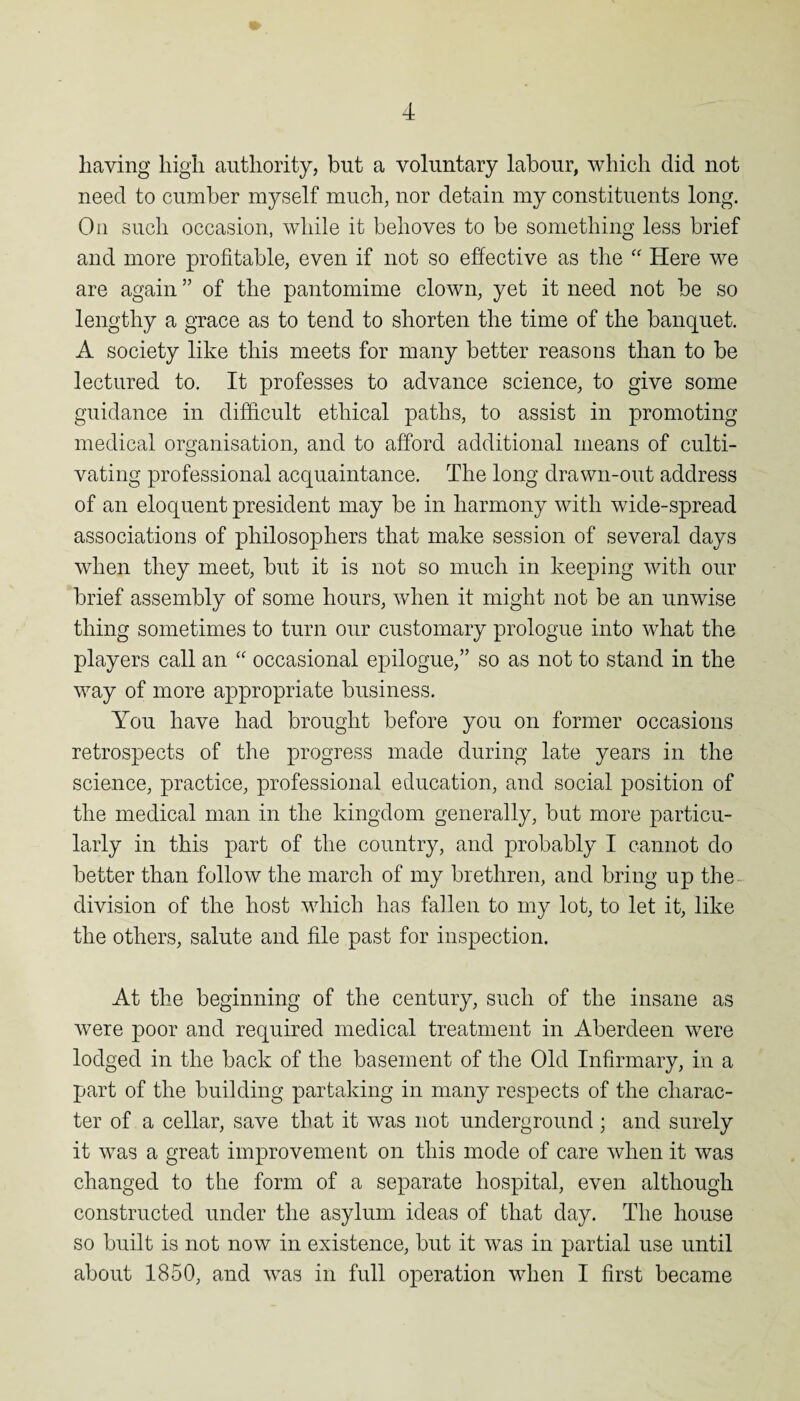 having high authority, but a voluntary labour, which did not need to cumber myself much, nor detain my constituents long. On such occasion, while it behoves to be something less brief and more profitable, even if not so effective as the Here we are again ” of the pantomime clown, yet it need not be so lengthy a grace as to tend to shorten the time of the banquet. A society like this meets for many better reasons than to be lectured to. It professes to advance science, to give some guidance in difficult ethical paths, to assist in promoting medical organisation, and to afford additional means of culti¬ vating professional acquaintance. The long drawn-out address of an eloquent president may be in harmony with wide-spread associations of philosophers that make session of several days when they meet, but it is not so much in keeping with our brief assembly of some hours, when it might not be an unwise thing sometimes to turn our customary prologue into what the players call an “ occasional epilogue,” so as not to stand in the way of more appropriate business. You have had brought before you on former occasions retrospects of the progress made during late years in the science, practice, professional education, and social position of the medical man in the kingdom generally, but more particu¬ larly in this part of the country, and probably I cannot do better than follow the march of my brethren, and bring up the division of the host which has fallen to my lot, to let it, like the others, salute and file past for inspection. At the beginning of the century, such of the insane as were poor and required medical treatment in Aberdeen were lodged in the back of the basement of the Old Infirmary, in a part of the building partaking in many respects of the charac¬ ter of a cellar, save that it was not underground ; and surely it was a great improvement on this mode of care when it was changed to the form of a separate hospital, even although constructed under the asylum ideas of that day. The house so built is not now in existence, but it was in partial use until about 1850, and was in full operation when I first became
