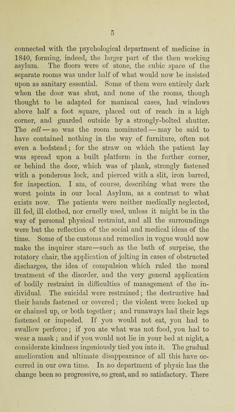 1840, forming, indeed, the larger part of the then working asylum. The floors were of stone, the cubic space of the separate rooms was under half of what would now be insisted upon as sanitary essential. Some of them were entirely dark when the door was shut, and none of the rooms, though thought to be adapted for maniacal cases, had windows above half a foot square, placed out of reach in a high corner, and guarded outside by a strongly-bolted shutter. The cell — so was the room nominated — may be said to have contained nothing in the way of furniture, often not even a bedstead; for the straw on which the patient lay was spread upon a built platform in the further corner, or behind the door, which was of plank, strongly fastened with a ponderous lock, and pierced with a slit, iron barred, for inspection. I am, of course, describing what were the worst points in our local Asylum, as a contrast to what exists now. The patients were neither medically neglected, ill fed, ill clothed, nor cruelly used, unless it might be in the way of personal physical restraint, and all the surroundings were but the reflection of the social and medical ideas of the time. Some of the customs and remedies in vogue would now make the inquirer stare—such as the bath of surprise, the rotatory chair, the application of jolting in cases of obstructed discharges, the idea of compulsion which ruled the moral treatment of the disorder, and the very general application of bodily restraint in difficulties of management of the in¬ dividual. The suicidal were restrained; the destructive had their hands fastened or covered; the violent were locked up or chained up, or both together; and runaways had their legs fastened or impeded. If you would not eat, you had to swallow perforce; if you ate what was not food, you had to wear a mask ; and if you would not lie in your bed at night, a considerate kindness ingeniously tied you into it. The gradual amelioration and ultimate disappearance of all this have oc¬ curred in our own time. In no department of physic has the change been so progressive, so great, and so satisfactory. There