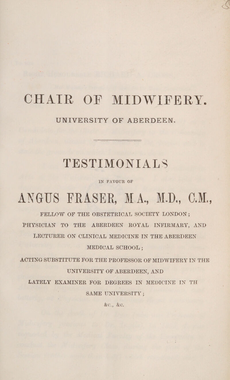 CHAIR OF MIDWIFERY. UNIVERSITY OF ABERDEEN. TESTIMONIALS IN FAVOUK OF FELLOW OF THE OBSTETRICAL SOCIETY LONDON ; PHYSICIAN TO THE ABERDEEN ROYAL INFIRMARY, AND LECTURER ON CLINICAL MEDICINE IN THE ABERDEEN MEDICAL SCHOOL ; ACTING SUBSTITUTE FOR THE PROFESSOR OF MIDWIFERY IN THE UNIVERSITY OF ABERDEEN, AND LATELY EXAMINER FOR DEGREES IN MEDICINE IN TH SAME UNIVERSITY; &c., &c.