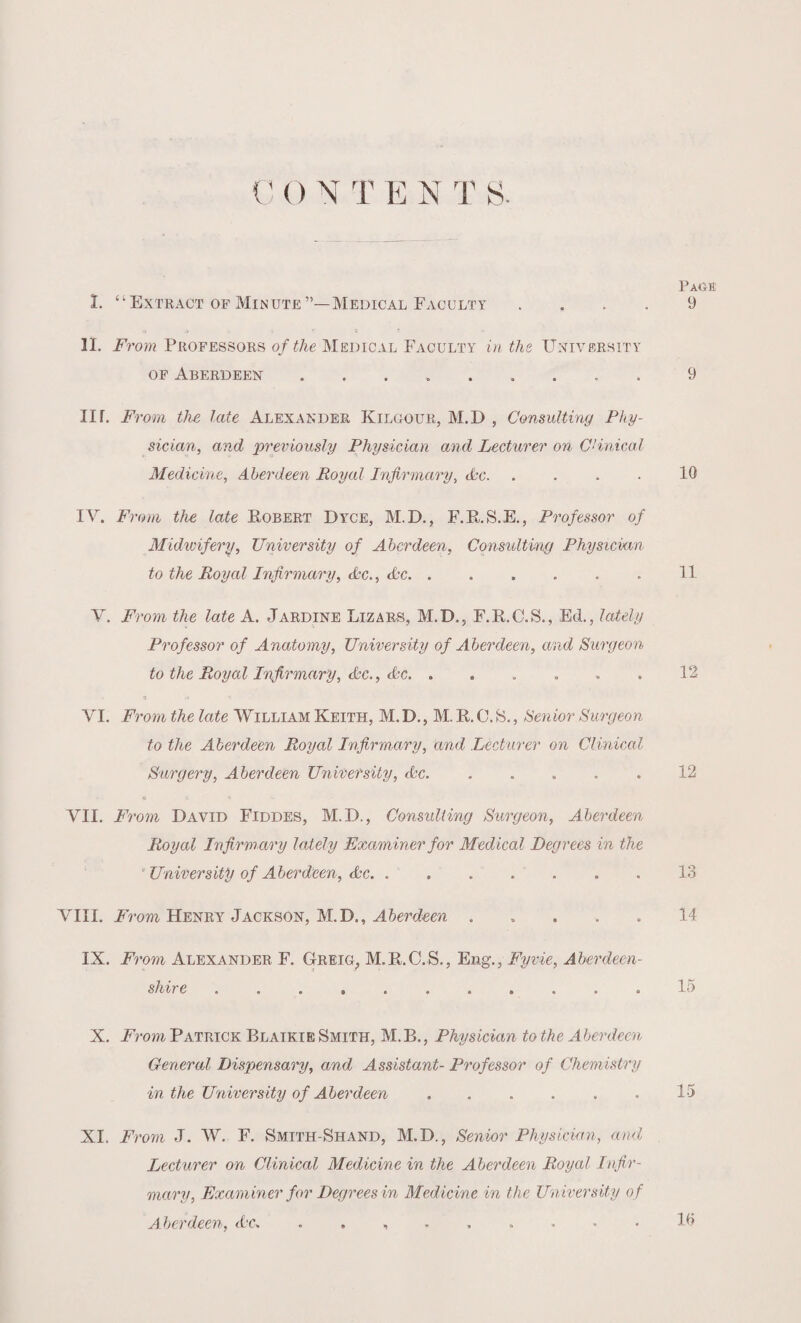 C () N T E N 'I's. Page I. “Extract of Minute”—Medical Faculty .... 9 II. From Professors of the Medical Faculty in the University of Aberdeen.. 9 IK. From the late Alexander Kilgour, M.D , Consulting Phy¬ sician, and previously Physician and Lecturer on Clinical Medicine, Aberdeen Royal Infirmary, Arc. .... 10 IV. From the late Robert Dyce, M.D., F.R.S.E., Professor of Midwifery, University of Aberdeen, Consulting Physician to the Royal Infirmary, Arc., Arc. . . . . . . 11 V. From the late A. Jardine Lizars, M.D., F.R.C.S., Ed., lately Professor of Anatomy, University of Aberdeen, and Surgeon to the Royal Infirmary, Arc., Ac. . . . . . . 12 VI. Fromthelate William Keith, M.D., M.R.C.S., Senior Surgeon to the Aberdeen Royal Infirmary, and Lecturer on Clinical Surgery, Aberdeen University, Ac.12 VII. From David Fiddes, M.D., Consulting Surgeon, Aberdeen Royal Infirmary lately Examiner for Medical Degrees in the * University of Aberdeen, Ac. ....... 13 VIII. From Henry Jackson, M.D., Aberdeen . .... 14 IX. From Alexander F. Greig, M.R.C.S., Eng., Fyvie, Aberdeen¬ shire ........... 15 X. From Patrick Blaikie Smith, M.B., Physician to the Aberdeen General Dispensary, and Assistant- Professor of Chemistry in the University of Aberdeen . . . . . . 15 XI. From J. W. F. Smith-Shand, M.D., Senior Physician, and Lecturer on Clinical Medicine in the Aberdeen Royal Infir¬ mary, Examiner for Degrees in Medicine in the University of Aberdeen, Ac. 10