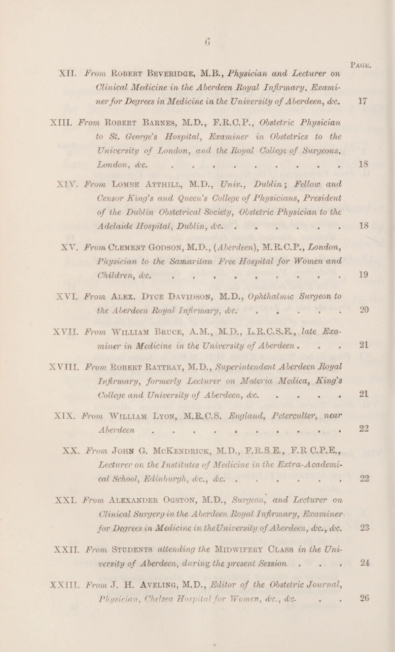 Page. XII. From Robert Beveridge, M.B., Physician and Lecturer on Clinical Medicine in the Aberdeen Royal Infirmary, Exami¬ ner for Degrees in Medicine in the University of Aberdeen, Ac. 17 XIII. From Robert Barnes, M.D., F.R.C.P., Obstetric Physician to St. George's Hospital, Examiner in Obstetrics to the University of London, and the Royal College of Surgeons, London, Ac. ......... IS XIV. From Lombe Atthill, M.D., Univ., Dublin; Fellow and Censor King's and Queen's College of Physicians, President of the Dublin Obstetrical Society, Obstetric Physician to the Adelaide Hospital, Dublin, Ac. ...... IS XV. From Clement Godson, M.D., (Aberdeen), M.R.C.P., London, Physician to the Samaritan Free Hospital for Women and Children, Ac. . , . ..19 XVI. From Alex. Dyce Davidson, M.D., Ophthalmic Surgeon to the Aberdeen Royal Infirmary, Ac. ..... 20 XVII. From William Bruce, A.M., M.D., L.R.C.S.E., late Exa¬ miner in Medicine in the University of Aberdeen . . . 2L XVIII. From Robert Rattray, M.D., Superintendmt Aberdeen Royal Infirmary, formerly Lecturer on Materia Medica, King's College and University of Aberdeen, Ac. » » . . 21 XIX. From William Lyon, M.R.C.S. England, Peterculter, near Aberdeen .......... 22 XX. From John G. McKendrick, M.D., F.R.S.E., F.R C.P.E., Lecturer on the Institutes of Medicine in the Extra-Academi¬ cal School, Edinburgh, Ac., Ac. ...... 22 XXL From Alexander Ogston, M.D., Surgeon, and Lecturer on Clinical Surgery in the Aberdeen Royal Infirmary, Examiner for Degrees in Medicine in the University of Aberdeen, Ac., Ac. 23 XXII. From Students attending the Midwifery Class in the Uni¬ versity of Aberdeen, during the present Session ... 24 XXIII. From J. H. Aveling, M.D., Editor of the Obstetric Journal, Physician, Chelsea Hospital for Women, Ac., Ac- . . 26