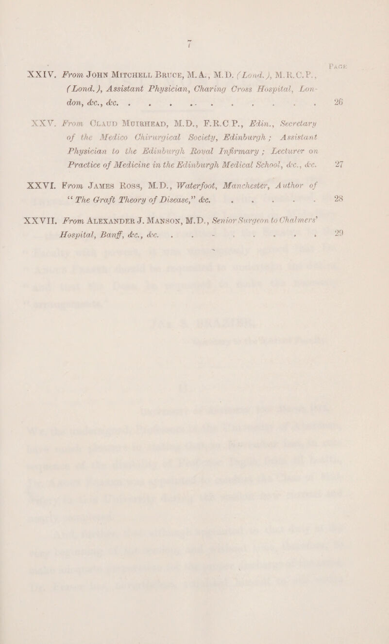 t P A C. f XXIV. From John Mitchell Bruce, M. A., M.D. (Load.), M.R.C.P., (Lond.), Assistant Physician, Charing Cross Hospital, Lon¬ don, Ac., Ac. . . . . - . . . . . 26 XXV, From Claud Muiehead, M.D., F.R.C P., Edin., Secretary of the Medico Chirurgical Society, Edinburgh; Assistant Physician to the Edinburgh Royal Infirmary ; Lecturer on Practice of Medicine in the Edinburgh Medical School, Ac., Ac. 27 XXVI. From, James Ross, M.D., Water foot, Manchester, Author of “ The Craft Theory of Disease,” Ac..28 XXVII. From Alexander J. Manson, M.D., Senior Surgeon to Chalmers' Hospital, Banff, Ac., Ac.