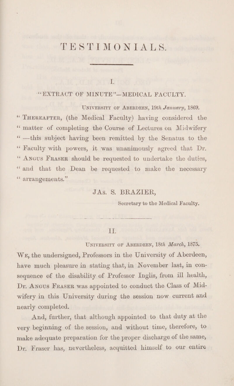 i. “EXTRACT OF MINUTE”—MEDICAL FACULTY. University of Aberdeen, 19th January, 1869. “ Thereafter, (the Medical Faculty) having considered the “ matter of completing the Course of Lectures on Midwifery “ —this subject having been remitted by the Senatus to the “ Faculty with powers, it was unanimously agreed that Dr. u Angus Fraser should be requested to undertake the duties, “ and that the Dean be requested to make the necessary “ arrangements.” JAs. S. BRAZIER, Secretary to the Medical Faculty. II. University of Aberdeen, 18tk March, 1875. We, the undersigned, Professors in the University of Aberdeen, have much pleasure in stating that, in November last, in con¬ sequence of the disability of Professor Inglis, from ill health, Dr. Angus Fraser was appointed to conduct the Class of Mid¬ wifery in this University during the session now current and nearly completed. And, further, that although appointed to that duty at the very beginning of the session, and without time, therefore, to make adequate preparation for the proper discharge of the same, Dr. Fraser has, nevertheless, acquitted himself to our entire