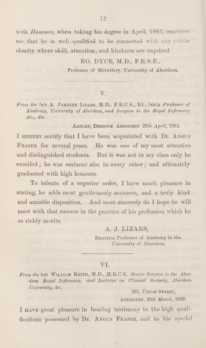 with Honours, when takiug his degree in April, 1862, convince me that he is well qualified to be connected with any public charity where skill, attention, and kindness are required. RG. DYCE, M.D., F.R.S.E., Professor of Midwifery, University of Aberdeen. Y. From the late A. Jardine Lizars, M.D., F.R.C.S., Ed., lately Professor of Anatomy, University of Aberdeen, and Surgeon to the Royal Infirmary Ac., Ac* Arnlee, Deeside., Aberdeen- 25th April, 1864. I hereby certify that I have been acquainted with Dr. Angus Fraser for several years. He was one of my most attentive and distinguished students. But it was not in my class only he excelled; he was eminent also in every other; and ultimately graduated with high honours. To talents of a superior order, I have much pleasure in stating, he adds most gentlemanly manners, and a truly kind and amiable disposition. And most sincerely do I hope he will meet with that success in the practice of his profession which he so richly merits. A. J. LIZARS, Emeritus Professor of Anatomy in the University of Aberdeen. YI. From the late William Keith, M.D., M.R.C.S.. Senior Surgeon to the Aber¬ deen Royal Infirmary, and Lecturer on Clinical Surgery, Aberdeen University, Ac. 263, Union Street, Aberdeen, 29th March, 1869. I have great pleasure in bearing testimony to the high quali¬ fications possessed by Dr. Angus Fraser, and to his speck 1