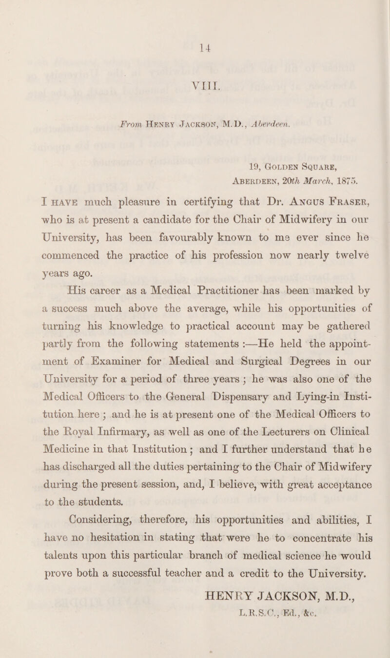 VIII. From Henry Jackson, M.D., Aberdeen. 19, Golden Square, Aberdeen, 2Oth March, 1875. I have much pleasure in certifying that Dr. Angus Fraser, who is at present a candidate for the Chair of Midwifery in our University, has been favourably known to me ever since he commenced the practice of his profession now nearly twelve years ago. His career as a Medical Practitioner has been marked by a success much above the average, while his opportunities of turning his knowledge to practical account may be gathered partly from the following statements :—He held the appoint¬ ment of Examiner for Medical and Surgical Degrees in our University for a period of three years ; he was also one of the Medical Officers to the General Dispensary and Lying-in Insti¬ tution here ; and he is at present one of the Medical Officers to the Loyal Infirmary, as well as one of the Lecturers on Clinical Medicine in that Institution ; and I further understand that h e has discharged all the duties pertaining to the Chair of Midwifery during the present session, and, I believe, with great acceptance to the students. Considering, therefore, his opportunities and abilities, I have no hesitation in stating that were he to concentrate his talents upon this particular branch of medical science he would prove both a successful teacher and a credit to the University. HENRY JACKSON, M.D., L.R.S.C., Ed., &o.