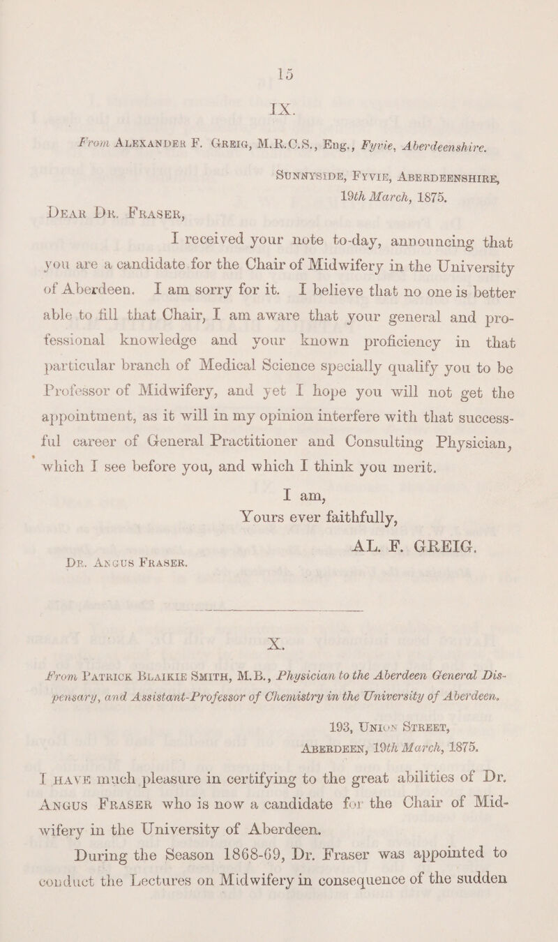 IX. From Alexander F. Greig, M.R.C.S., Eng., Fyvie, Aberdeenshire. Dear Dr. Fraser, SUNNYSiDE, FYVIE, ABERDEENSHIRE, 19th March, 1875. I received your note to-day, announcing that you are a candidate for the Chair of Midwifery in the University of Aberdeen, I am sorry for it. I believe that no one is better able to fill that Chair, I am aware that your general and pro¬ fessional knowledge and your known proficiency in that particular branch of Medical Science specially qualify you to be Professor of Midwifery, and yet I hope you will not get the appointment, as it will in my opinion interfere with that success¬ ful career of General Practitioner and Consulting Physician,, % which I see before you, and which I think you merit. I am, Yours ever faithfully, AL. F. GKEIG. Dr. Angus Fraser. X. From Patrick Blaikie Smith, M.B., Physician to the Aberdeen General Dis¬ pensary, and Assistant-Professor of Chemistry in the University of Aberdeen* 1.93, Union Street, Aberdeen, 19th March, 1875, I have much pleasure in certifying to the great abilities of Dr. Angus Fraser who is now a candidate for the Chair of Mid¬ wifery in the University of Aberdeen. During the Season 1868-69, Dr. Fraser was appointed to conduct the Lectures on Midwifery in consequence of the sudden