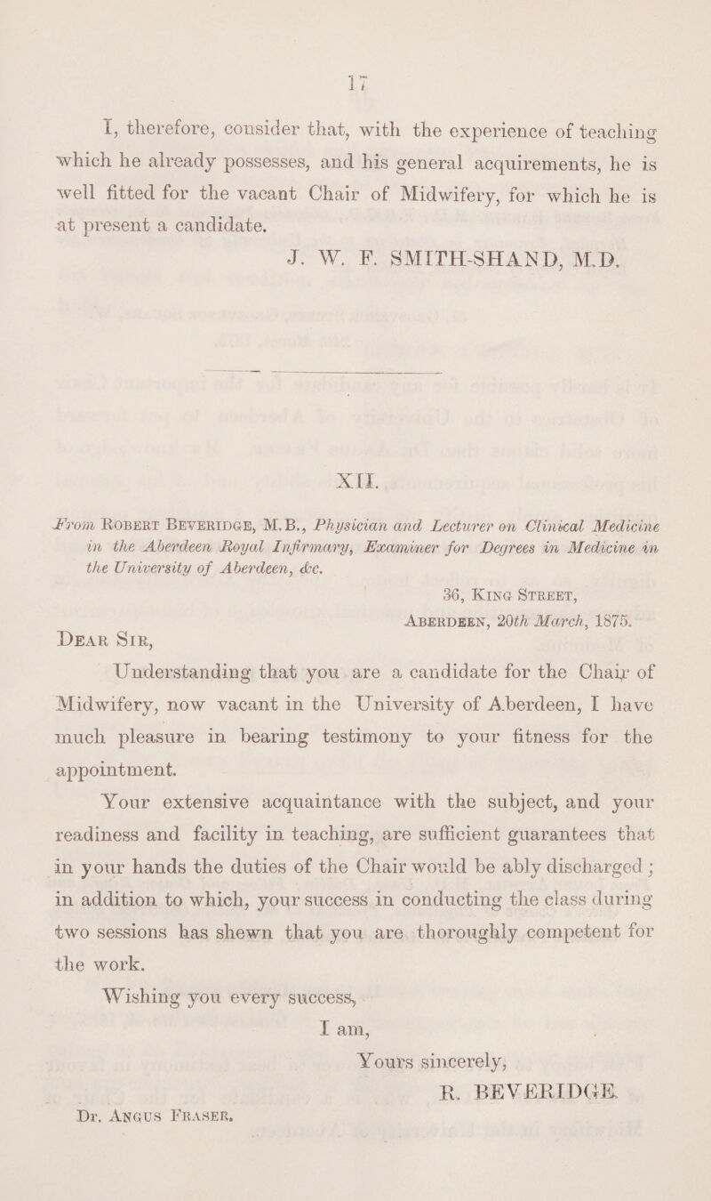 I, therefore, consider that, with the experience of teaching which he already possesses, and his general acquirements, he is well fitted for the vacant Chair of Midwifery, for which he is at present a candidate. J. W. F. SMIPH-SHAND, M IX XII. From Kobert Beveridge, M.B., Physician and Lecturer on Clinical Medicine in the Aberdeen Royal Infirmary, Examiner for Degrees in Medicine in the University of Aberdeen, Ac. 36, King Street, Aberdeen, 20th March, 1875. Dear Sir, Understanding that you are a candidate for the Chap? of Midwifery, now vacant in the University of A.berdeen, I have much pleasure in bearing testimony to your fitness for the appointment. Your extensive acquaintance with the subject, and your readiness and facility in teaching, are sufficient guarantees that in your hands the duties of the Chair would be ably discharged ; in addition to which, your success in conducting the class during two sessions has shewn that you are thoroughly competent for the work. Wishing you every success, I am, Yours sincerely, R. BEYER I DUE