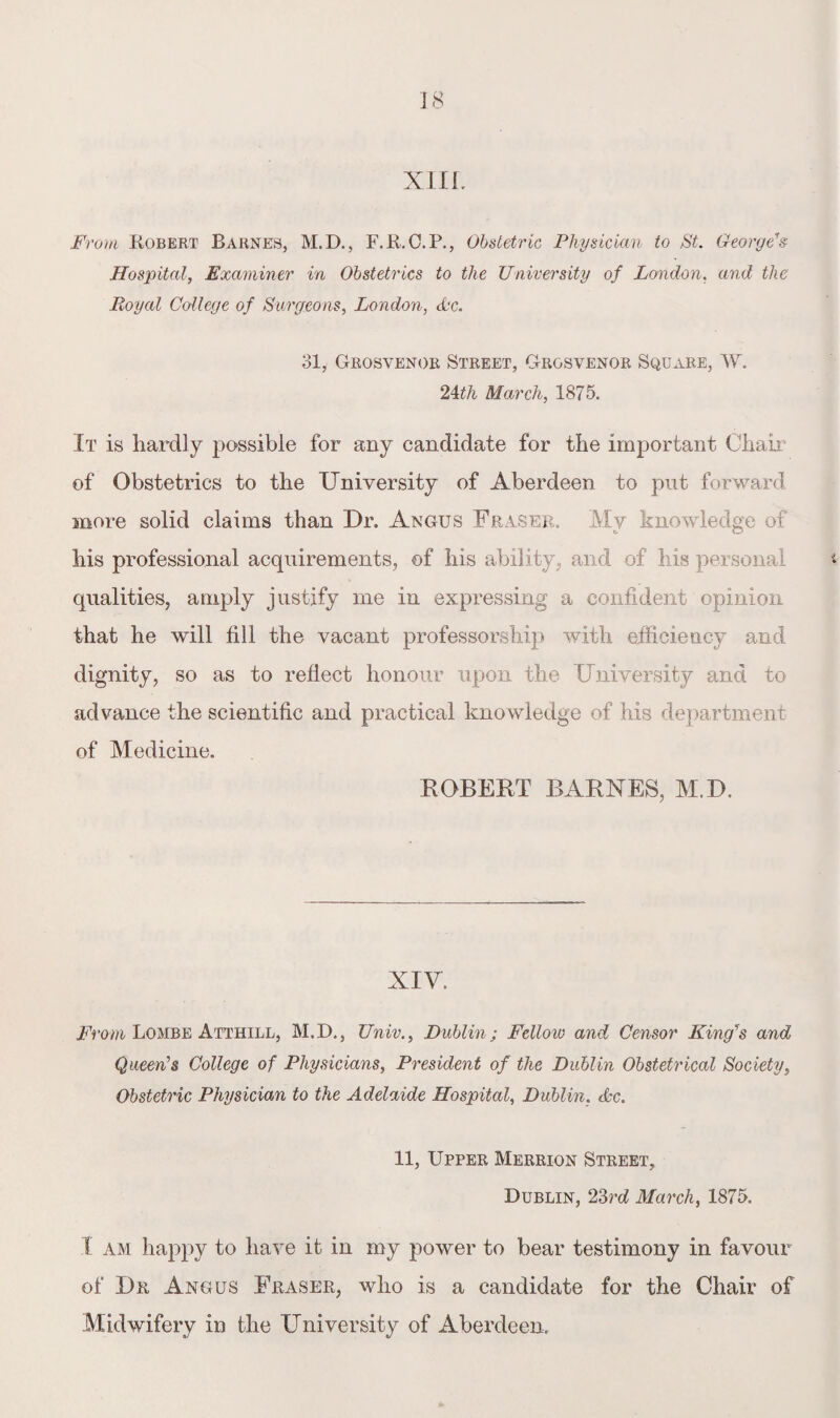 XIIL From Robert Barnes, M.D., F.R.C.P., Obstetric Physician to St. George's Hospital, Examiner in Obstetrics to the University of London. and the Royal College of Surgeons, London, dc. 31, Grosvenor Street, Grgsvenor Square, W. 24th March, 1875. It is hardly possible for any candidate for the important Chair of Obstetrics to the University of Aberdeen to put forward more solid claims than Dr. Angus Fraser. My knowledge of his professional acquirements, of his ability, and of his personal qualities, amply justify me in expressing a confident opinion that he will fill the vacant professorship with efficiency and dignity, so as to reflect honour upon the University and to advance the scientific and practical knowledge of his department of Medicine. ROBERT BARNES, M.D. XIV. From Lombe Atthill, M.D., Univ., Dublin; Felloio and Censor King's and Queen’s College of Physicians, President of the Dublin Obstetrical Society, Obstetric Physician to the Adelaide Hospital, Dublin, dc. 11, Upper Merrion Street, Dublin, 23rd March, 1875. I am happy to have it in my power to bear testimony in favour of Dr Angus Fraser, who is a candidate for the Chair of Midwifery in the University of Aberdeen,