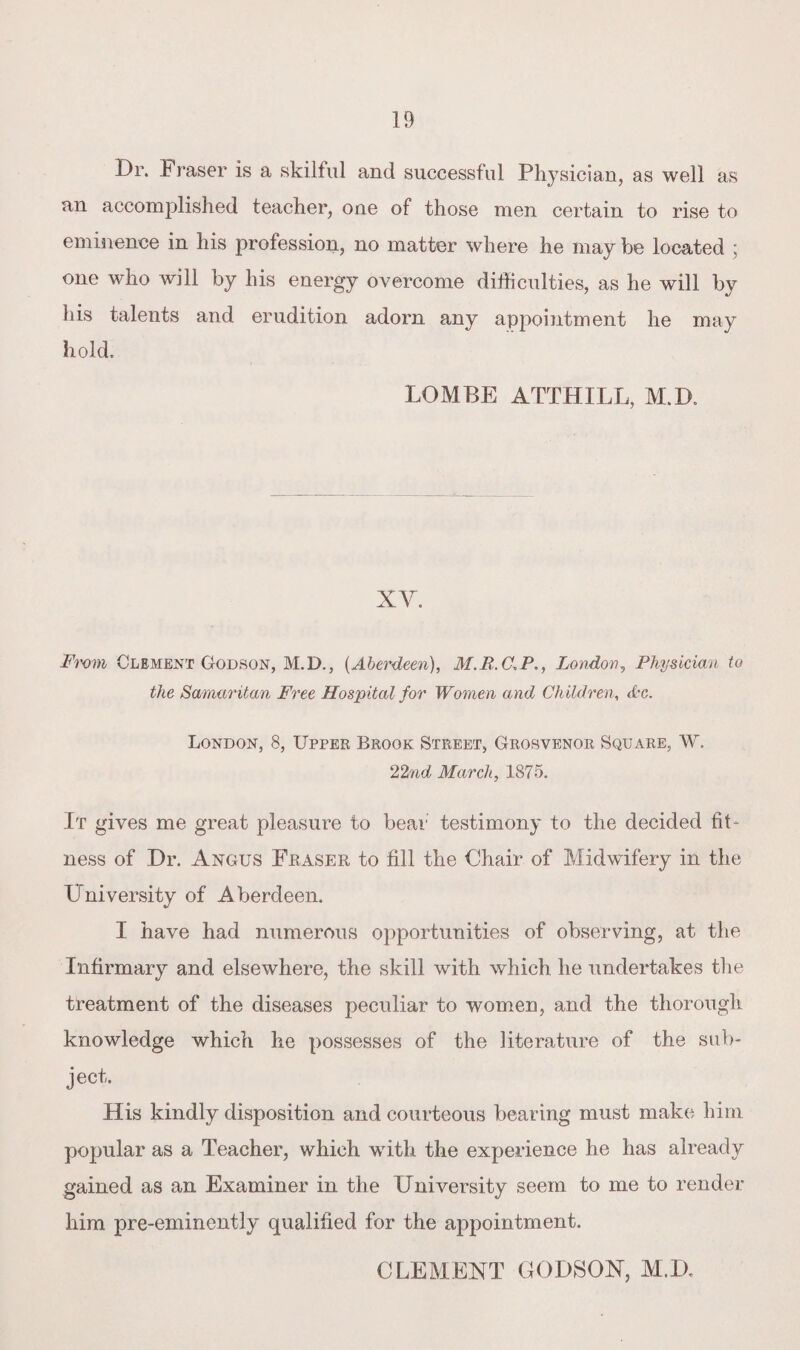 Dr. I raser is a skilful and successful Physician, as well as an accomplished teacher, one of those men certain to rise to eminence in his profession, no matter where he may be located ; one who will by his energy overcome difficulties, as he will by his talents and erudition adorn any appointment he may hold, LOMBE ATTHILL, M.D. XY. Fmm Clement Godson, M.D., (Aberdeen), M.R.C.PLondon, Physician to the Samaritan Free Hospital for Women and Children, Ac. London, 8, Upper Brook Street, Grosvenor Square, W. 22nd March, 1875. It gives me great pleasure to bear testimony to the decided fit¬ ness of Dr. Angus Fraser to fill the Chair of Midwifery in the University of Aberdeen. I have had numerous opportunities of observing, at the Infirmary and elsewhere, the skill with which he undertakes the treatment of the diseases peculiar to women, and the thorough knowledge which he possesses of the literature of the sub¬ ject. His kindly disposition and courteous bearing must make him popular as a Teacher, which with the experience he has already gained as an Examiner in the University seem to me to render him pre-eminently qualified for the appointment. CLEMENT GODSON, M.D.