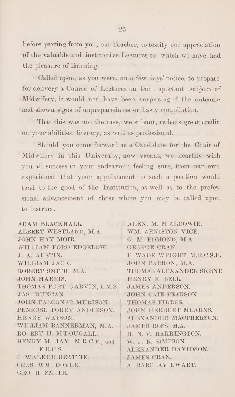 before parting from you, our Teacher, to testify our appreciation of the valuable and instructive Lectures to which we have had the pleasure of listening. Called upon, as you were, on a few days’ notice, to prepare for delivery a Course of Lectures on the important subject of Midwifery, it would not have been surprising if the outcome had shown signs of unpreparedness or hasty compilation. That this was not the case, we submit, reflects great credit on your abilities, literary, as well as professional. Should you come forward as a Candidate for the Chair of Midwifery in this University, now vacant, we heartily wish you all success in your endeavour, feeling sure, from our own experience, that your appointment to such a position would tend to the good of the Institution, as well as to the profes¬ sional advancement of those whom you may be called upon to instruct. ADAM BLACKHALL. ALBERT WESTLAND, M.A. JOHN HAY MOIR. WILLIAM FORD EDGELOW. J. A. AUSTIN. WILLIAM JACK. ROBERT SMITH, M.A. JOHN HARRIS. THOMAS FORT. GARVIN, L.M.S. JAS. DUNCAN. JOHN FALCONER MURISON. PENROSE TORRY ANDERSON. HENRY WATSON. WILLIAM BANNERMAN, M.A. RO ERT H. M‘DOLTGALL. HENRY M. JAY, M.R.C.P., and F.R.C.S. J. WALKER BEATTIE. (HAS. WM. DOYLE. GEO. H. SMITH. ALEX. M. M£ALDOWIE. WM. ARNISTON VICE. G. M. EDMOND, M.A. GEORGE CRAN. F. WADE WRIGHT, M.R.C.S.E. JOHN BARRON, M.A. THOMAS ALEXANDER SKENE HENRY R. BELL. JAMES ANDERSON. JOHN CAIE PEARSON. THOMAS FIDDES. JOHN HERBERT MEARNS. ALEXANDER MACPHERSON. JAMES ROSS, M.A. II. N. V. HARRINGTON. W. J. R. SIMPSON. ALEXANDER DAVIDSON. JAMES CRAN. A. BARCLAY EWART.