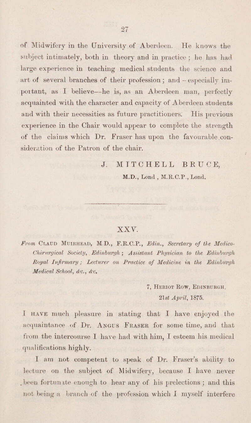 of Midwifery in the (Jniversity of Aberdeen. He knows the subject intimately, both in theory and in practice ; he has had large experience in teaching medical students the science and art of several branches of their profession ; and - especially im- poitant, as I believe—he is, as an Aberdeen man, perfectly acquainted with the character and capacity of A berdeen students and with their necessities as future practitioners. His previous experience in the Chair would appear to complete the strength of the claims which Dr. Eraser has upon the favourable con¬ sideration of the Patron of the chair. J. M T T C H E L L BRUCE, M.D., Lond , M.R.C.P., Lond. XXY. From Claud Muirhead, M.D., F.R.C.P., Edin., Secretary of tie Medico- Chirurgical Society, Edinburgh; Assistant Physician to the Edinburgh Royal Infirmary; Lecturer on Practice of Medicine in the Edinburgh Medical School, etc., etc. 7, Heriot Row, Edinburgh, 21 st April, 1875. 1 have much pleasure in stating that I have enjoyed the acquaintance of Dr. Angus Fraser for some time, and that from the intercourse I have had with him, I esteem his medical qualifications highly. I am not competent to speak of Dr. Fraser’s ability to lecture on the subject of Midwifery, because I have never .been fortunate enough to hear any of his prelections ; and this not being a branch of the profession which I myself interfere