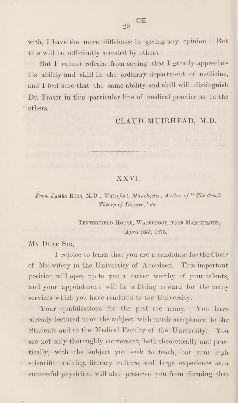 with, 1 have the more difii lence in giving any opinion. But this will be sufficiently attested by others. But I cannot refrain from saying that I greatly appreciate his ability and skill in the ordinary department of medicine, and I feel sure that the same ability and skill will distinguish Dr. Fraser in this particular line of medical practice as in the others. CLAUD MUIRHEAD, M.D. XXVI. From James Ross, M. D., Water foot, Manchester, Author of “ The Graft Theory of Disease,'' dbc. Tenterfield House, Waterfoot, near Manchester, April 1 Qth.} 1875. My Dear Sir, I rejoice to learn that you are a candidate for the Chair of Midwifery in the University of Aberdeen. This important position will open up to you a career worthy of your talents, and your appointment will be a fitting reward for the many services which }mu have rendered to the University. Your qualifications for the post are many. You have already lectured upon the subject with much acceptance to the Students and to the Medical Faculty of the University. You are not only thoroughly conversant, both theoretically and prac¬ tically, with the subject you seek to teach, but your high scientific training, literary culture, and large experience as- a successful physician, will also preserve you from forming that