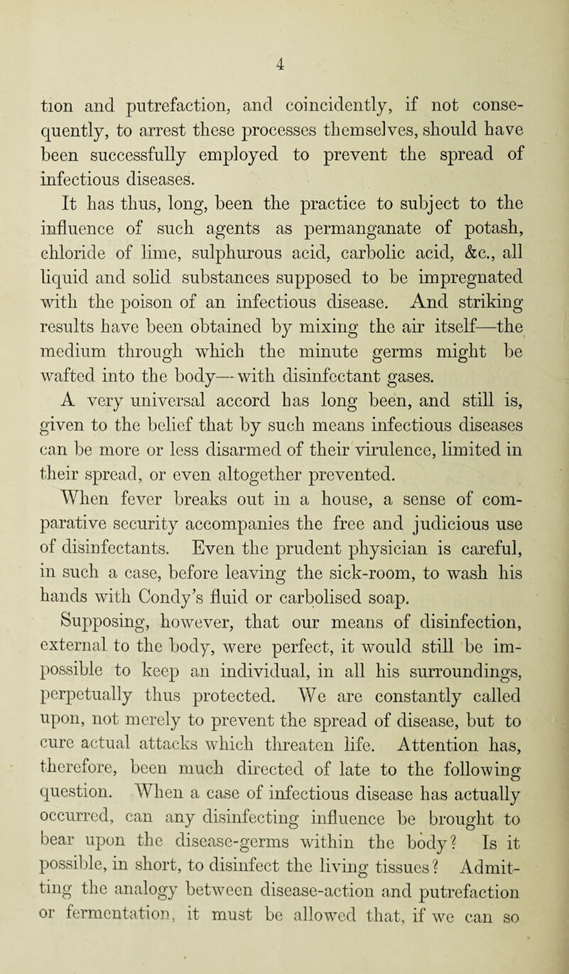 tion and putrefaction, and coincidently, if not conse¬ quently, to arrest these processes themselves, should have been successfully employed to prevent the spread of infectious diseases. It has thus, long, been the practice to subject to the influence of such agents as permanganate of potash, chloride of lime, sulphurous acid, carbolic acid, &c., all liquid and solid substances supposed to be impregnated with the poison of an infectious disease. And striking results have been obtained by mixing the air itself—the medium through which the minute germs might be wafted into the body—with disinfectant gases. A very universal accord has long been, and still is, given to the belief that by such means infectious diseases can be more or less disarmed of their virulence, limited in their spread, or even altogether prevented. When fever breaks out in a house, a sense of com¬ parative security accompanies the free and judicious use of disinfectants. Even the prudent physician is careful, in such a case, before leaving the sick-room, to wash his hands with Condy’s fluid or carbolised soap. Supposing, however, that our means of disinfection, external to the body, were perfect, it would still be im¬ possible to keep an individual, in all his surroundings, perpetually thus protected. We are constantly called upon, not merely to prevent the spread of disease, but to cure actual attacks which threaten life. Attention has, therefore, been much directed of late to the following O question. When a case of infectious disease has actually occurred, can any disinfecting influence be brought to bear upon the disease-germs within the body? Is it possible, in short, to disinfect the living tissues ? Admit¬ ting the analogy between disease-action and putrefaction or fermentation, it must be allowed that, if we can so