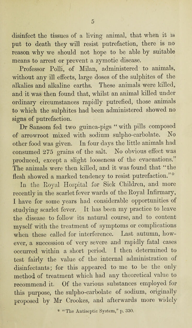disinfect the tissues of a living animal, that when it is put to death they will resist putrefaction, there is no reason why we should not hope to be able by suitable means to arrest or prevent a zymotic disease. Professor Polli, of Milan, administered to animals, without any ill effects, large doses of the sulphites of the alkalies and alkaline earths. These animals were killed, and it was then found that, whilst an animal killed under ordinary circumstances rapidly putrefied, those animals to which the sulphites had been administered showed no signs of putrefaction. Dr Sansom fed two guinea-pigs “ with pills composed of arrowroot mixed with sodium sulpho-carbolate. No other food was given. In four days the little animals had consumed 275 grains of the salt. No obvious effect was produced, except a slight looseness of the evacuations.” The animals were then killed, and it was found that “the flesh showed a marked tendency to resist putrefaction.” “ In the Royal Hospital for Sick Children, and more recently in the scarlet fever wards of the Royal Infirmary, I have for some years had considerable opportunities of studying scarlet fever. It has been my practice to leave the disease to follow its natural course, and to content myself with the treatment of symptoms or complications when these called for interference. Last autumn, how¬ ever, a succession of very severe and rapidly fatal cases occurred within a short period. I then determined to test fairly the value of the internal administration of disinfectants; for this appeared to me to be the only method of treatment which had any theoretical value to recommend it. Of the various substances employed for this purpose, the sulpho-carbolate of sodium, originally proposed by Mr Crookes, and afterwards more widely