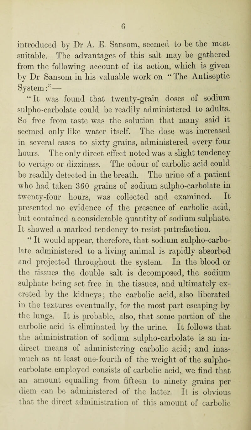 introduced by Dr A. E. Sansom, seemed to be the mcsi suitable. The advantages of this salt may be gathered from the following account of its action, which is given by Dr Sansom in his valuable work on “ The Antiseptic System A— “ It was found that twenty-grain doses of sodium sulpho-carbolate could be readily administered to adults. So free from taste was the solution that many said it seemed only like water itself. The dose was increased in several cases to sixty grains, administered every four hours. The only direct effect noted was a slight tendency to vertigo or dizziness. The odour of carbolic acid could be readily detected in the breath. The urine of a patient who had taken 360 grains of sodium sulpho-carbolate in twenty-four hours, was collected and examined. It presented no evidence of the presence of carbolic acid, but contained a considerable quantity of sodium sulphate. It showed a marked tendency to resist putrefaction. “ It would appear, therefore, that sodium sulpho-carbo¬ late administered to a living animal is rapidly absorbed and projected throughout the system. In the blood or the tissues the double salt is decomposed, the sodium sulphate being set free in the tissues, and ultimately ex¬ creted by the kidneys; the carbolic acid, also liberated in the textures eventually, for the most part escaping by the lungs. It is probable, also, that some portion of the carbolic acid is eliminated by the urine. It follows that the administration of sodium sulpho-carbolate is an in¬ direct means of administering carbolic acid; and inas¬ much as at least one-fourth of the weight of the sulpho- carbolate employed consists of carbolic acid, we find that an amount equalling from fifteen to ninety grains per diem can be administered of the latter. It is obvious that the direct administration of this amount of carbolic