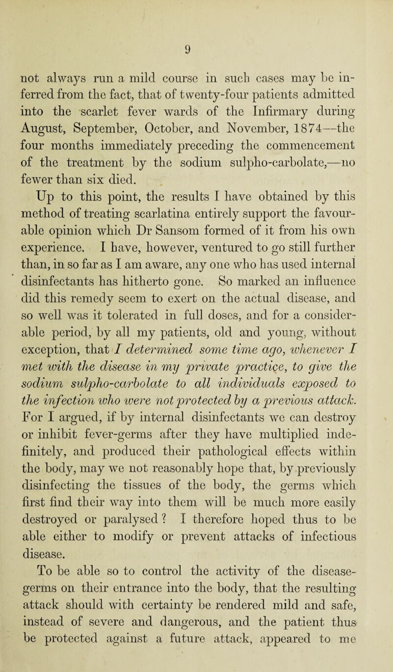 not always run a mild course in such cases may be in¬ ferred from tlie fact, that of twenty-four patients admitted into the scarlet fever wards of the Infirmary during August, September, October, and November, 1874—the four months immediately preceding the commencement of the treatment by the sodium sulpho-carbolate,—no fewer than six died. Up to this point, the results I have obtained by this method of treating scarlatina entirely support the favour¬ able opinion which Dr Sansom formed of it from his own experience. I have, however, ventured to go still further than, in so far as I am aware, any one who has used internal disinfectants has hitherto gone. So marked an influence did this remedy seem to exert on the actual disease, and so well was it tolerated in full doses, and for a consider¬ able period, by all my patients, old and young, without exception, that I determined some time ago, whenever I met with the disease in my private practice, to give the sodium sulpho-carbolate to all individuals exposed to the infection who were not protected by a previous attack. For I argued, if by internal disinfectants we can destroy or inhibit fever-germs after they have multiplied inde¬ finitely, and produced their pathological effects within the body, may we not reasonably hope that, by previously disinfecting the tissues of the body, the germs which first find their way into them will be much more easily destroyed or paralysed ? I therefore hoped thus to be able either to modify or prevent attacks of infectious disease. To be able so to control the activity of the disease- germs on their entrance into the body, that the resulting attack should with certainty be rendered mild and safe, instead of severe and dangerous, and the patient thus be protected against a future attack, appeared to me
