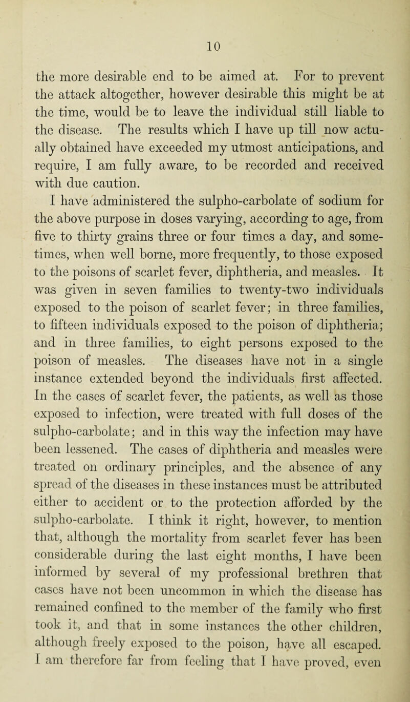 the more desirable end to be aimed at. For to prevent the attack altogether, however desirable this might be at the time, would be to leave the individual still liable to the disease. The results which I have up till now actu¬ ally obtained have exceeded my utmost anticipations, and require, I am fully aware, to be recorded and received with due caution. I have administered the sulpho-carbolate of sodium for the above purpose in doses varying, according to age, from five to thirty grains three or four times a day, and some¬ times, when well borne, more frequently, to those exposed to the poisons of scarlet fever, diphtheria, and measles. It was given in seven families to twenty-two individuals exposed to the poison of scarlet fever; in three families, to fifteen individuals exposed to the poison of diphtheria; and in three families, to eight persons exposed to the poison of measles. The diseases have not in a single instance extended beyond the individuals first affected. In the cases of scarlet fever, the patients, as well as those exposed to infection, were treated with full doses of the sulpho-carbolate; and in this way the infection may have been lessened. The cases of diphtheria and measles were treated on ordinary principles, and the absence of any spread of the diseases in these instances must be attributed either to accident or to the protection afforded by the sulpho-carbolate. I think it right, however, to mention that, although the mortality from scarlet fever has been considerable during the last eight months, I have been informed by several of my professional brethren that cases have not been uncommon in which the disease has remained confined to the member of the family who first took it, and that in some instances the other children, although freely exposed to the poison, have all escaped, f am therefore far from feeling that 1 have proved, even