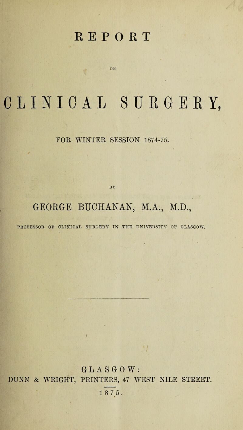 REPORT ON CLINICAL SURGEEY, FOR WINTER SESSION 1874-75. GEORGE BUCHANAN, M.A., M.D., PROFESSOR OP CLINICAL SURGERY IN THE UNIVERSITY OF GLASGOW. GLASGOW: DUNN & WRIGHT, PRINTERS, 47 WEST NILE STREET.