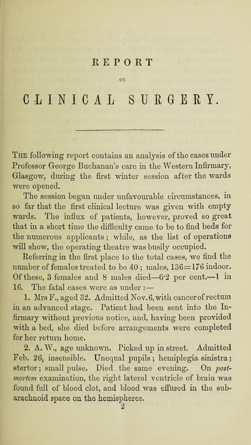 ON CLINICAL SURGERY. The following* report contains an analysis of the cases under Professor George Buchanan’s care in the Western Infirmary, Glasgow, during the first winter session after the wards were opened. The session began under unfavourable circumstances, in so far that the first clinical lecture was given with empty wards. The influx of patients, however, proved so great that in a short time the difficulty came to be to find beds for the numerous applicants ; while, as the list of operations will show, the operating theatre was busily occupied. Referring in the first place to the total cases, we find the number of females treated to be 40 ; males, 136= 176 indoor. Of these, 3 females and 8 males died—6*2 per cent.—1 in 16. The fatal cases were as under - 1. Mrs F., aged 32. Admitted Nov. 6, with cancer of rectum in an advanced stage. Patient had been sent into the In¬ firmary without previous notice, and, having been provided with a bed, she died before arrangements were completed for her return home. 2. A. W., age unknown. Picked up in street. Admitted Feb. 26, insensible. Unequal pupils; hemiplegia sinistra; stertor; small pulse. Died the same evening. On post¬ mortem examination, the right lateral ventricle of brain was found full of blood clot, and blood was effused in the sub¬ arachnoid space on the hemispheres.