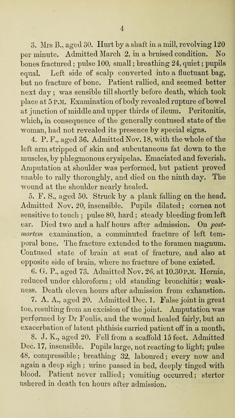 3. Mrs B., aged 30. Hurt by a shaft in a mill, revolving 120 per minute. Admitted March 2, in a bruised condition. No bones fractured; pulse 100, small; breathing 24, quiet; pupils equal. Left side of scalp converted into a fluctuant bag, but no fracture of bone. Patient rallied, and seemed better next day ; was sensible till shortly before death, which took place at 5 P.M. Examination of body revealed rupture of bowel at junction of middle and upper thirds of ileum. Peritonitis, which, in consequence of the generally contused state of the woman, had not revealed its presence by special signs. 4. P. F., aged 36. Admitted Nov. 18, with the whole of the left arm stripped of skin and subcutaneous fat down to the muscles, by phlegmonous erysipelas. Emaciated and feverish. Amputation at shoulder was performed, but patient proved unable to rally thoroughly, and died on the ninth day. The wound at the shoulder nearly healed. 5. F. S., aged 50. Struck by a plank falling on the head. Admitted Nov. 20, insensible. Pupils dilated; cornea not sensitive to touch ; pulse 80, hard; steady bleeding from left ear. Died two and a half hours after admission. On post¬ mortem examination, a comminuted fracture of left tem¬ poral bone. The fracture extended to the foramen magnum. Contused state of brain at seat of fracture, and also at opposite side of brain, where no fracture of bone existed. 6. G. P., aged 73. Admitted Nov. 26, at 10.30p.m. Hernia, reduced under chloroform; old standing bronchitis; weak¬ ness. Death eleven hours after admission from exhaustion. 7. A. A., aged 20. Admitted Dec. 1. False joint in great toe, resulting from an excision of the joint. Amputation was performed by Dr Foulis, and the wound healed fairly, but an exacerbation of latent phthisis carried patient off in a month. 8. J. K., aged 20. Fell from a scaffold 15 feet. Admitted Dec. 17, insensible. Pupils large, not reacting to light; pulse 48, compressible; breathing 32, laboured; every now and again a deep sigh ; urine passed in bed, deeply tinged with blood. Patient never rallied; vomiting occurred; stertor ushered in death ten hours after admission.