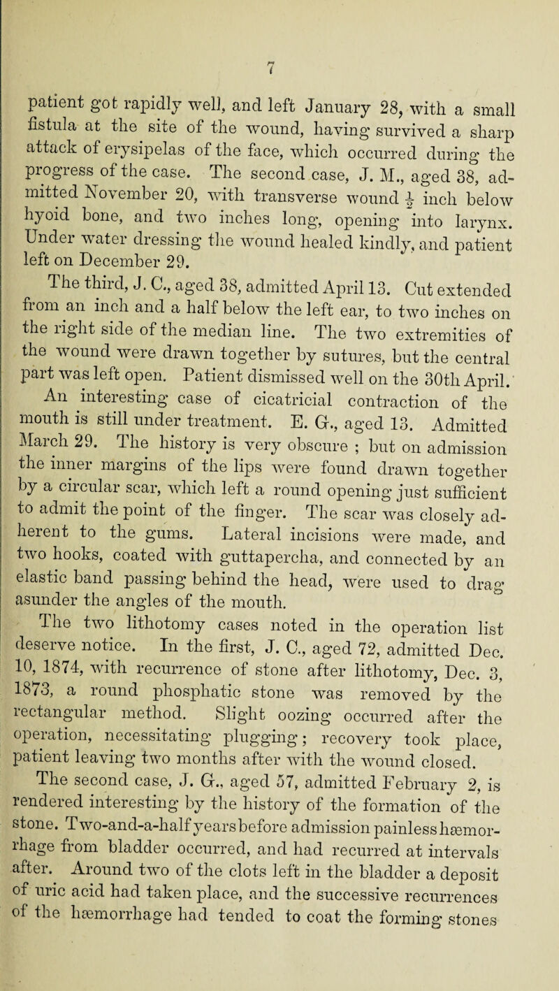 patient got rapidly well, and left January 28, with a small fistula at the site of the wound, having survived a sharp attack of erysipelas of the face, which occurred during the piogiess of the case* The second case, J. M., aged 38, ad¬ mitted November 20, with transverse wound J inch below hyoid bone, and two inches long, opening Into larynx. Under water dressing the wound healed kindly, and patient left on December 29. T he third, J. C., aged 38, admitted April 13. Cut extended from an inch and a half below the left ear, to two inches on the light side of the median line. The two extremities of the wound were drawn together by sutures, but the central part was left open. Patient dismissed well on the 30th April. An interesting case of cicatricial contraction of the mouth is still under treatment. E. G., aged 13. Admitted Maich 29. Hie history is very obscure ; but on admission the inner margins of the lips were found drawn together by a circular scar, which left a round opening just sufficient to admit the point of the finger. The scar was closely ad¬ herent to the gums. Lateral incisions wTere made, and two hooks, coated with guttapercha, and connected by an elastic band passing behind the head, were used to drag asunder the angles of the mouth. The two lithotomy cases noted in the operation list deserve notice. In the first, J. C., aged 72, admitted Dec. 10, 1874, with recurrence of stone after lithotomy, Dec. 3, 1873, a round phosphatic stone was removed by the rectangular method. Slight oozing occurred after the operation, necessitating plugging; recovery took place, patient leaving two months after with the wound closed. The second case, J. G., aged 57, admitted February 2, is rendered interesting by the history of the formation of the stone. Two-and-a-half years before admission painless hsemor- rhage from bladder occurred, and had recurred at intervals after. Around two of the clots left in the bladder a deposit of uric acid had taken place, and the successive recurrences of the haemorrhage had tended to coat the forming stones