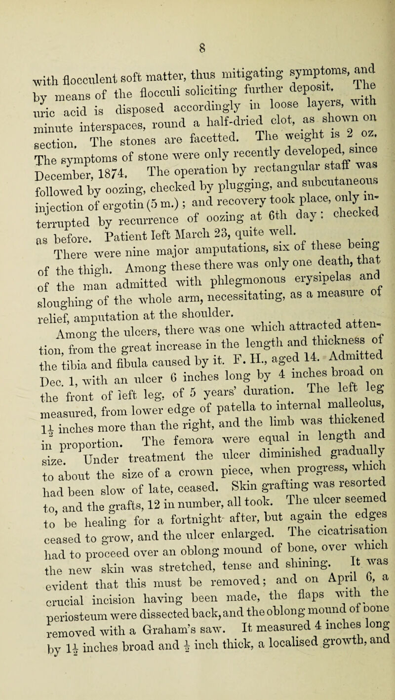 with flocculent soft matter, thus mitigating symptoms, and bv means of the flocculi soliciting further deposit. The uric acid is disposed accordingly ui loose layers, wi h Xte interspaces, round a half-dried clot, as shown on section. The stones are facetted. The weight is 2 o . The symptoms of stone were only recently developed, since December 13/4. The operation by rectangular staff was oUs, checked b, ptaggi-g. ^ injection of ergotin (5 m.); and recovery took place, only in¬ terrupted by recurrence of oozing at 6tli day : checked ns before. Patient left March 23, quite well. There were nine major amputations, six of these> being of the thigh. Among these there was only one death, that of the man admitted with phlegmonous erysipelas and sloughing of the whole arm, necessitating, as a measure of relief, amputation at the shouldei. Among the ulcers, there was one which attracted atten- «o»Tco„ the gect h~ in the length - the tibia and fibula caused by it. F. H., aged 14. Admi t d Dec. 1, with an ulcer 6 inches long by 4 inches broad on the front of left leg, of 5 years duration. The lett eg measured, from lower edge of patella to internal malleolus H inches more than the right, and the limb was thloke“<* in proportion. The femora were equal m length an size1 Under treatment the ulcer diminished gradually to about the size of a crown piece, when progress, which had been slow of late, ceased. Skin grafting was resoited to, and the grafts, 12 in number, all took. The ulcer seemed to be healing for a fortnight- after, but again the edges ceased to grow, and the ulcer enlarged. The cicatrisation had to proceed over an oblong mound of bone, over which the new skin was stretched, tense and shining. It was evident that this must be removed; and on Apri 0, a crucial incision having been made, the flaps with the periosteum were dissected hack, and the oblong moun o none removed with a Graham’s saw. It measured 4 inches long bv 14 inches broad and 4 inch thick, a localised growth, ancl