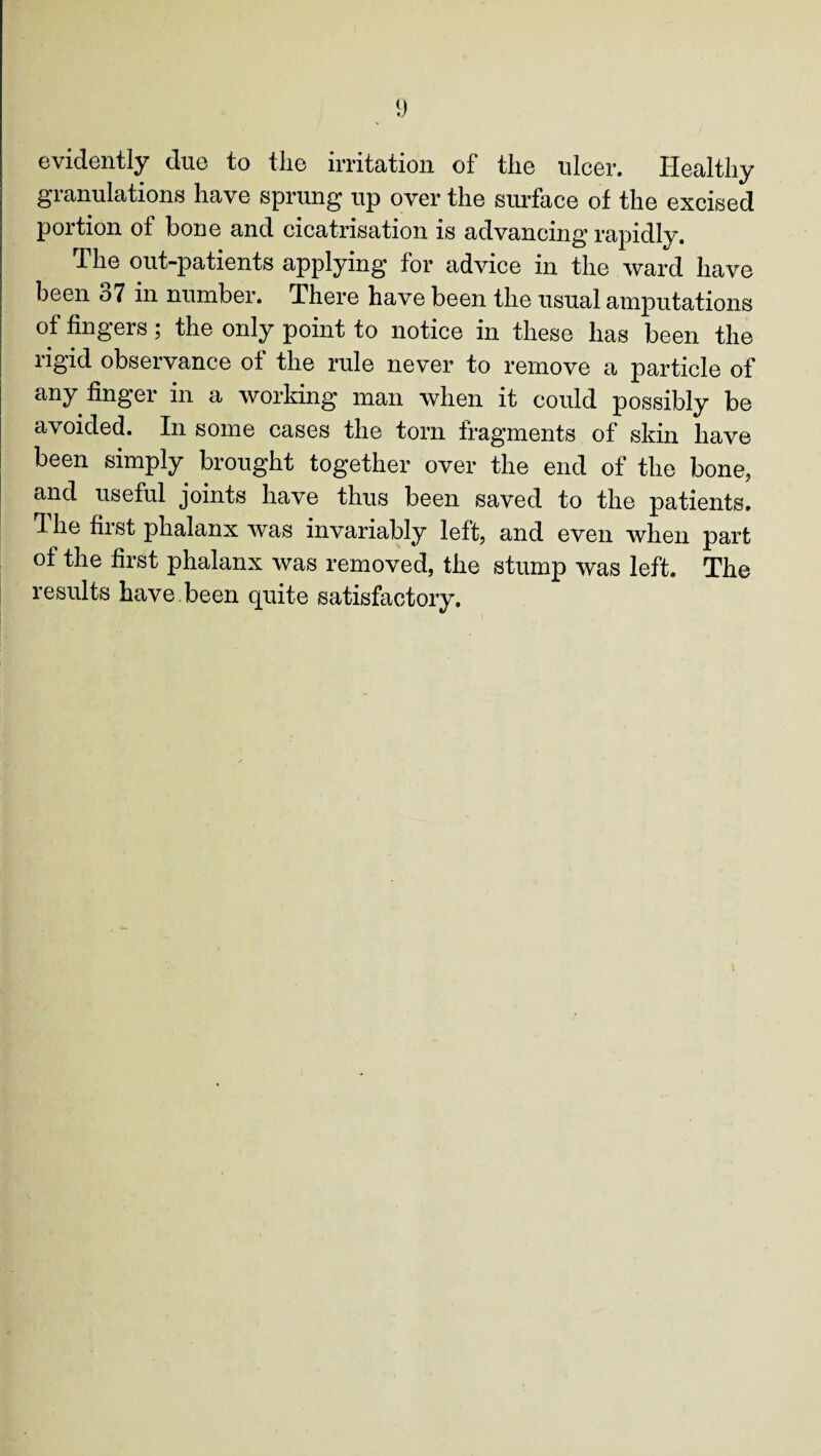 evidently due to the irritation of the ulcer. Healthy granulations have sprung up over the surface of the excised portion of bone and cicatrisation is advancing rapidly. The out-patients applying for advice in the ward have been o7 in number. There have been the usual amputations of fingers; the only point to notice in these has been the rigid observance of the rule never to remove a particle of any finger in a working man when it could possibly be avoided. In some cases the torn fragments of skin have been simply brought together over the end of the bone, and useful joints have thus been saved to the patients, d he fust phalanx was invariably left, and even when part of the first phalanx was removed, the stump was left. The results have been quite satisfactory. i