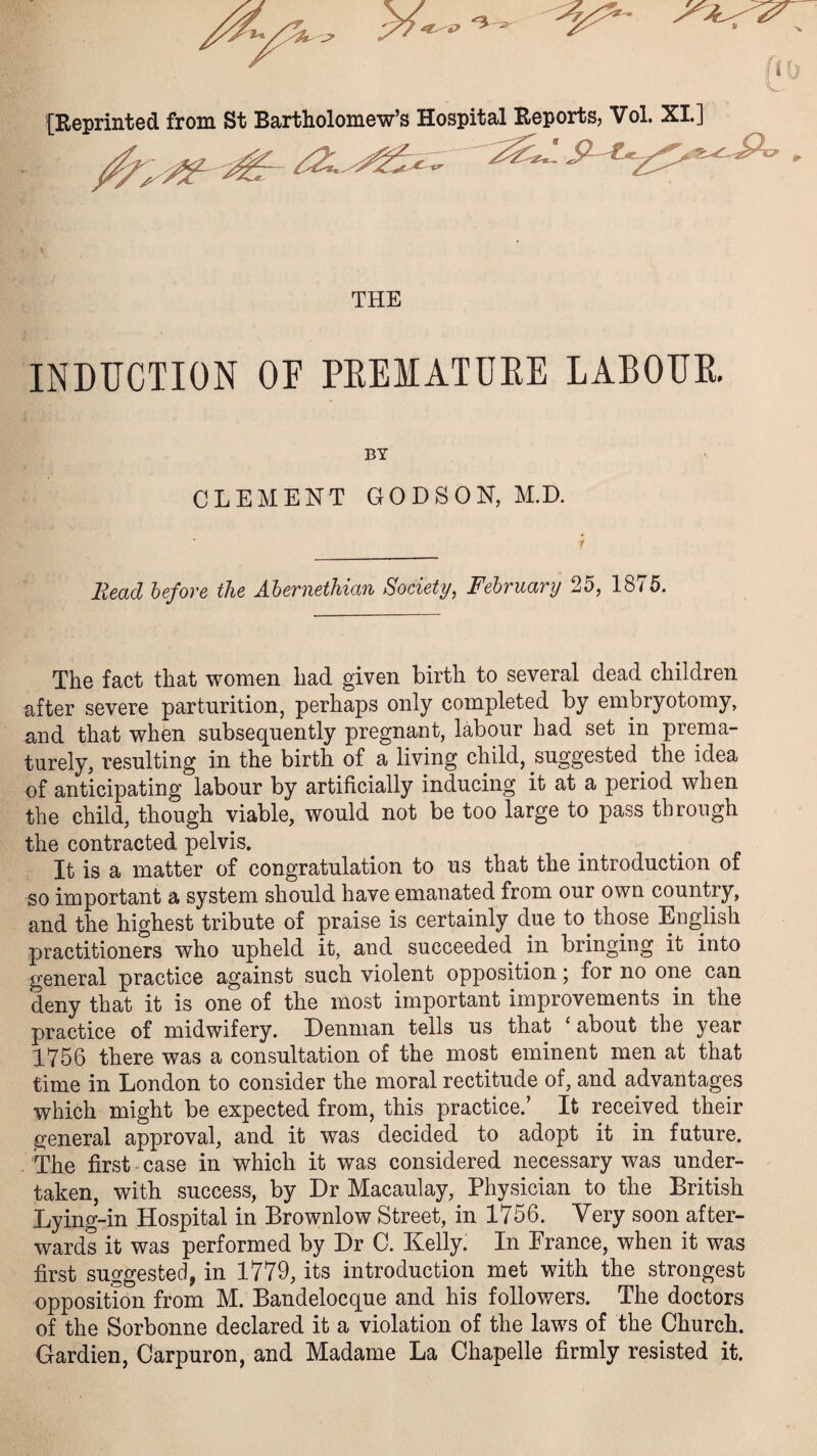 [Reprinted from St Bartholomew’s Hospital Reports, Vol. XL] /// # sz..^ . THE INDUCTION OF PEEMATUEE LABOUE. CLEMENT GODSON, M.D. Read before the Abernethian Society, February 25, 1875. The fact that women had given birth to several dead children after severe parturition, perhaps only completed by embryotomy, and that when subsequently pregnant, labour had set in prema¬ turely, resulting in the birth of a living child, suggested. the idea of anticipating labour by artificially inducing it at a period when the child, though viable, would not be too large to pass through the contracted pelvis. It is a matter of congratulation to us that the introduction of so important a system should have emanated from our own country, and the highest tribute of praise is certainly due to those English practitioners who upheld it, and succeeded in bringing it into general practice against such violent opposition; for no one can deny that it is one of the most important improvements in the practice of midwifery. Denman tells us that ‘ about the year 1756 there was a consultation of the most eminent men at that time in London to consider the moral rectitude of, and advantages which might be expected from, this practice.’ It received their general approval, and it was decided to adopt it in future. The first case in which it was considered necessary was under¬ taken, with success, by Dr Macaulay, Physician to the British Lying-in Hospital in Brownlow Street, in 1756. Very soon after¬ wards it was performed by Dr C. Kelly. In Prance, when it was first suggested, in 1779, its introduction met with the strongest opposition from M. Bandelocque and his followers. The doctors of the Sorbonne declared it a violation of the laws of the Church. Gardien, Carpuron, and Madame La Chapelle firmly resisted it.