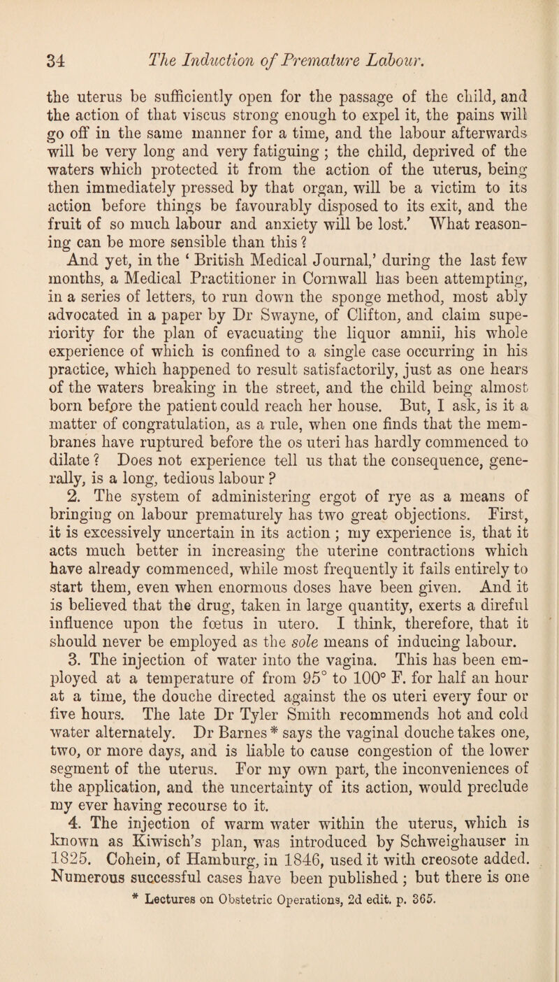 the uterus be sufficiently open for the passage of the child, and the action of that viscus strong enough to expel it, the pains will go off in the same manner for a time, and the labour afterwards will be very long and very fatiguing ; the child, deprived of the waters which protected it from the action of the uterus, being then immediately pressed by that organ, will be a victim to its action before things be favourably disposed to its exit, and the fruit of so much labour and anxiety will be lost/ What reason¬ ing can be more sensible than this ? And yet, in the ‘ British Medical Journal,’ during the last few months, a Medical Practitioner in Cornwall has been attempting, in a series of letters, to run down the sponge method, most ably advocated in a paper by Dr Swayne, of Clifton, and claim supe¬ riority for the plan of evacuating the liquor amnii, his whole experience of which is confined to a single case occurring in his practice, which happened to result satisfactorily, just as one hears of the waters breaking in the street, and the child being almost born befpre the patient could reach her house. But, I ask, is it a matter of congratulation, as a rule, when one finds that the mem¬ branes have ruptured before the os uteri has hardly commenced to dilate ? Does not experience tell us that the consequence, gene¬ rally, is a long, tedious labour ? 2. The system of administering ergot of rye as a means of bringing on labour prematurely has two great objections. First, it is excessively uncertain in its action ; my experience is, that it acts much better in increasing the uterine contractions which have already commenced, while most frequently it fails entirely to start them, even when enormous doses have been given. And it is believed that the drug, taken in large quantity, exerts a direful influence upon the foetus in utero. I think, therefore, that it should never be employed as the sole means of inducing labour. 3. The injection of water into the vagina. This has been em¬ ployed at a temperature of from 95° to 100° F. for half an hour at a time, the douche directed against the os uteri every four or five hours. The late Dr Tyler Smith recommends hot and cold water alternately. Dr Barnes * says the vaginal douche takes one, two, or more days, and is liable to cause congestion of the lower segment of the uterus. For my own part, the inconveniences of the application, and the uncertainty of its action, would preclude my ever having recourse to it. 4. The injection of warm water within the uterus, which is known as Kiwisch’s plan, was introduced by Schweighauser in 1825. Cohein, of Hamburg, in 1846, used it with creosote added. Numerous successful cases have been published ; but there is one