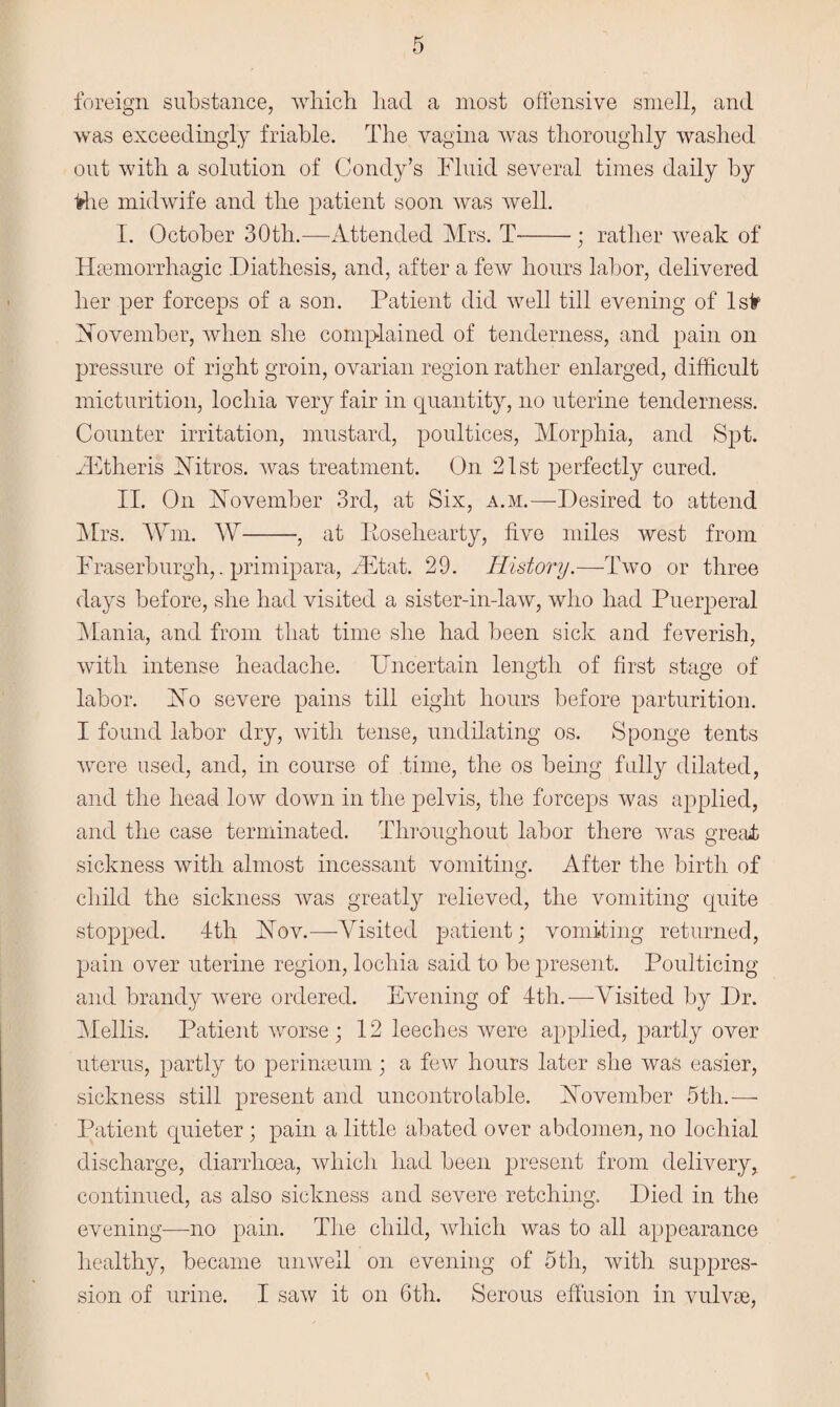 foreign substance, which had a most offensive smell, and was exceedingly friable. The vagina was thoroughly washed out with a solution of Condy’s Fluid several times daily by ■fehe midwife and the patient soon was well. I. October 30th.—Attended Mrs. T-; rather weak of 1 hemorrhagic Diathesis, and, after a few hours labor, delivered her per forceps of a son. Patient did well till evening of 1 sir November, when she complained of tenderness, and pain on pressure of right groin, ovarian region rather enlarged, difficult micturition, lochia very fair in quantity, no uterine tenderness. Counter irritation, mustard, poultices, Morphia, and Spt. vEtheris Nitros. was treatment. On 21st perfectly cured. II. On November 3rd, at Six, a.m.—Desired to attend Mrs. Win. W-, at Eosehearty, five miles west from Fraserburgh,.primipara, 2Etat. 29. History.—Two or three days before, she had visited a sister-in-law, who had Puerperal Mania, and from that time she had been sick and feverish, with intense headache. Uncertain length of first stage of labor. No severe pains till eight hours before parturition. I found labor dry, with tense, undilating os. Sponge tents were used, and, in course of time, the os being fully dilated, and the head low down in the pelvis, the forceps was applied, and the case terminated. Throughout labor there was great sickness with almost incessant vomiting. After the birth of child the sickness was greatly relieved, the vomiting quite stopped. 4th Nov.—Visited patient; vomiting returned, pain over uterine region, lochia said to be present. Poulticing and brandy were ordered. Evening of 4th.—Visited by Dr. Mellis. Patient worse; 12 leeches were applied, partly over uterus, partly to perimeum; a few hours later she was easier, sickness still present and uncontrolable. November 5 th.— Patient quieter; pain a little abated over abdomen, no lochial discharge, diarrhoea, which had been present from delivery, continued, as also sickness and severe retching. Died in the evening—no pain. The child, which was to all appearance healthy, became unwell on evening of 5tli, with suppres¬ sion of urine. I saw it on 6th. Serous effusion in vulvas,