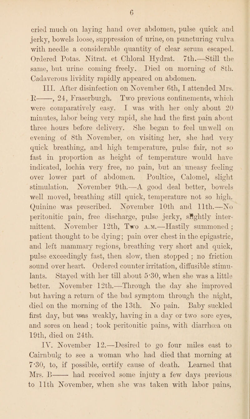 cried much on laying hand over abdomen, pulse quick and jerky, bowels loose, suppression of urine, on puncturing vulva with needle a considerable quantity of clear serum escaped. Ordered Potas. Nitrat. et Chloral Hydrat. 7th.—Still the same, hut urine coming freely. Died on morning of 8th. Cadaverous lividity rapidly appeared on abdomen. III. After disinfection on November 6tli, I attended Mrs. P-, 24, Praserburgli. Two previous confinements, which were comparatively easy. I was with her only about 20 minutes, labor being very rapid, she had the first pain about three hours before delivery. She began to feel unwell on evening of 8th November, on visiting her, she had very quick breathing, and high temperature, pulse fair, not so fast in proportion as height of temperature would have indicated, lochia very free, no pain, but an uneasy feeling over lower part of abdomen. Poultice, Calomel, slight stimulation. November 9tli.—A good deal better, bowels well moved, breathing still quick, temperature not so high. Quinine was prescribed. November lOtli and 11th.—No peritonitic pain, free discharge, pulse jerky, sMgktly inter¬ mittent. November 12th, Two a.m.—Hastily summoned; patient thought to be dying; pain over chest in the epigastric, and left mammary regions, breathing very short and quick, pulse exceedingly fast, then slow, then stopped ; no friction sound over heart. Ordered counter irritation, diffusible stimu¬ lants. Stayed with her till about 5’30, when she was a little better. November 12th.—Through the day she improved but having a return of the bad symptom through the night, died on the morning of the 13th. No pain. Paby suckled first day, but was weakly, having in a day or two sore eyes, and sores on head; took peritonitic pains, with diarrhoea on 19th, died on 24th. IY. November 12.—Desired to go four miles east to Cairnbulg to see a woman who had died that morning at 7 *30, to, if possible, certify cause of death. Learned that Mrs. B- had received some injuiy a few days previous to 11th November, when she was taken with labor pains,