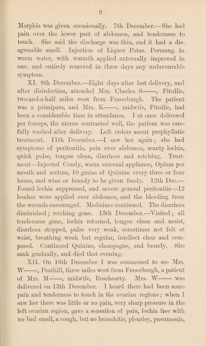 Morphia was given occasionally. 7th December.—She had pain over the lower part of abdomen, and tenderness to touch. She said the discharge was thin, and it had a dis¬ agreeable smell. Injection of Liquor Rotas. Permang. in warm water, with warmth applied externally improved in one, and entirely removed in three days any unfavourable symptom. XI. 8th December.—Eight days after last delivery, and after disinfection, attended Mrs. Charles S-Pitullie, two-and-a-half miles west from Fraserburgh. The patient was a primipara, and Mrs. K-, midwife, Pitullie, had been a considerable time in attendance. I at once delivered per forceps, the uterus contracted well, the patient was care¬ fully washed after delivery. Left orders anent prophyllatic treatment. 11th December.—I saw her again; she had symptoms of peritonitis, pain over abdomen, scanty lochia, quick pulse, tongue clean, diarrhoea and retching. Treat¬ ment—Injected Condy, warm external appliance, Opium per mouth and rectum, 10 grains of Quinine every three or four hours, and wine or brandy to be given freely. 12th Dec.— Found lochia suppressed, and severe general peritonitis—12 leeches were applied over abdomen, and the bleeding from the wounds encouraged. Medicines continued. The diarrhoea diminished; retching gone. 13th December.—Visited; all tenderness gone, lochia returned, tongue clean and moist, diarrhoea stopped, pulse very weak, sometimes not felt at wrist, breathing weak but regular, intellect clear and com¬ posed. Continued Quinine, champagne, and brandy. She sank gradually, and died that evening. XII. On 16th December I was summoned to see Mrs. W--, Peathill, three miles west from Fraserburgh, a patient of Mrs. M-, midwife, Roseliearty. Mrs. W- was delivered on 13th December. I heard there had been some pain and tenderness to touch in the ovarian regions; when I saw her there was little or no pain, very sharp pressure in the left ovarian region, gave a sensation of pain, lochia free with no bad smell, a cough, but no bronchitis, pleurisy, pneumonia,