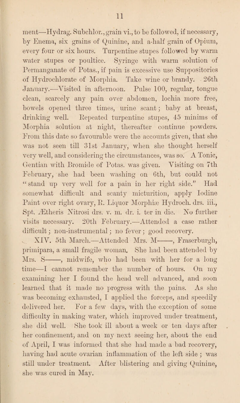 ment—Hyclrag. Subchlor., grain vi.,to be followed, if necessary, by Enema, six grains of Quinine, and a-half grain of Opium, every four or six hours. Turpentine stupes followed by warm water stupes or poultice. Syringe with warm solution of Permanganate of Potas., if pain is excessive use Suppositories of Hydrochlorate of Morphia. Take wine or brandy. 26th January.—Visited in afternoon. Pulse 100, regular, tongue clean, scarcely any pain over abdomen, lochia more free, bowels opened three times, urine scant; baby at breast, drinking well. Pepeated turpentine stupes, 45 minims of Morphia solution at night, thereafter continue powders. Prom this date so favourable were the accounts given, that she was not seen till 31st January, when she thought herself very well, and considering the circumstances, was so. A Tonic, Gentian with Bromide of Potas. was given. Visiting on 7th February, she had been washing on 6th, but could not “ stand up very well for a pain in her right side.” Had somewhat difficult and scanty micturition, apply Iodine Paint over right ovary, R. Liquor Morphiae Hydroch. drs. iii., Spt. JEtheris Hitrosi drs. v. m. dr. i. ter in die. Ho further visits necessary. 20tli February.—Attended a case rather difficult; non-instrumental; no fever; good recovery. v. XIV. 5th March.—Attended Mrs. M-, Fraserburgh, primipara, a small fragile woman. She had been attended by Mrs. S-, midwife, who had been with her for a long time—I cannot remember the number of hours. On my examining her I found the head well advanced, and soon learned that it made no progress with the pains. As she was becoming exhausted, I applied the forceps, and speedily delivered her. For a few days, with the exception of some difficulty in making water, which improved under treatment, she did well. She took ill about a week or ten days after her confinement, and on my next seeing her, about the end of April, I was informed that she had made a bad recovery, having had acute ovarian inflammation of the left side ; was still under treatment. After blistering and giving Quinine, she was cured in May.