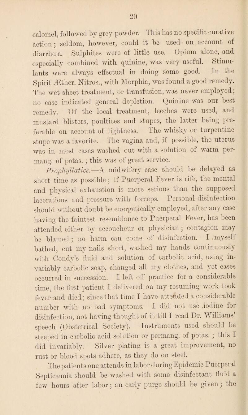 calomel, followed by grey powder. This has no specific curative action; seldom, however, could it be used on account of diarrhoea. Sulphites were of little use. Opium alone, and especially combined with quinine, was very useful. Stimu¬ lants were always effectual in doing some good. In the Spirit fiEther. Mtros., with Morphia, was found a good remedy. The wet sheet treatment, or transfusion, was never employed; no case indicated general depletion. Quinine was our best remedv. Of the local treatment, leeches were used, and mustard blisters, poultices and stupes, the latter being pre¬ ferable on account of lightness. The whisky or turpentine stupe was a favorite. The vagina and, if possible, the uterus was in most cases washed out with a solution of warm per- mang. of potas.; this was of great service. Prophyllatics.—A midwifery case should be delayed as short time as possible; if Puerperal Fever is rife, the mental and physical exhaustion is more serious than the supposed lacerations and pressure with forceps. Personal disinfection should without doubt be energetically employed, after any case having the faintest resemblance to Puerperal Fever, has been attended either by accoucheur or physician; contagion may be blamed ; no harm can come of disinfection. I \ myself bathed, cut my nails short, washed my hands continuously with Condy’s fluid and solution of carbolic acid, using in¬ variably carbolic soap, changed all my clothes, and yet cases occurred in succession. I leit off practice for a considerable time, the first patient I delivered on my resuming work took fever and died; since that time I have attended a considerable number with no bad symptoms. I did not use iodine for disinfection, not having thought oi it till I read Dr. TV illiams speech (Obstetrical Society). Instruments used should be steeped in carbolic acid solution or permang. of potas. ; this I did invariably. Silver plating is a great improvement, no rust or blood spots adhere, as they do on steel. The patients one attends in labor during Epidemic Puerperal Septicaemia should be washed with some disinfectant fluid a few hours after labor; an early purge should be given; the