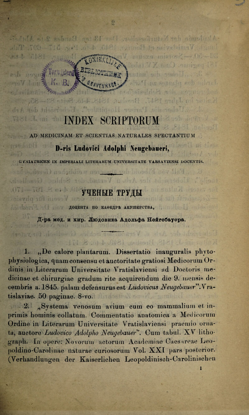 INDEX SCRIPTORUM . AD MEDICINAM ET SCIENTIAS NATURALES SPECTANTIUM D-ris Ludovici Adolphi Neiigcbaueri, G iNIATRlCEN IX IMPERIALI LITERARUM UNIVERSITATE VARSAVIENSI DOCENTIS. y^EHHE TPyjlH AOUEHTA no KAeEjlP-fi AKyUIEPCTBA, . Ji;-pa MOA. n xHp. JtiOAOBHKa AAOJiB(|)a HefireOayepa. 1. „De calore plantarum. Dissertatio inauguralis phyto* physiologica, C[uam consensu et auctoritate gratiosi Medicorum Or^ dinis,in Literarum Universitate Yratislayiensi ad Doctoris me¬ dicinae et chirurgiae gradum rite acquirendum die 9. mensis de^ cemhris a. 1845. palam defensurus est Ludovicus Neugehauer^\Yrn’- tislaviae. 50 paginae. 8-vo. 2. Systema venosum avium cum eo mammalium et in- primis hominis collatum. Commentatio anatomica a Medicorum Ordine in Literarum Universitate Vratislaviensi praemio orna¬ ta, auctore Ludovico Adolpho Neugehauer\ Cum tabui. XY litho- grajdi. In opere: Novorum actorum Academiae Caesareae Leo- poldino-Carolinae ilaturae curiosorum Yol. XXI pars posterior. (Yerhandlungen der Kaiserlichen Leopoldinisch-Carolinischen