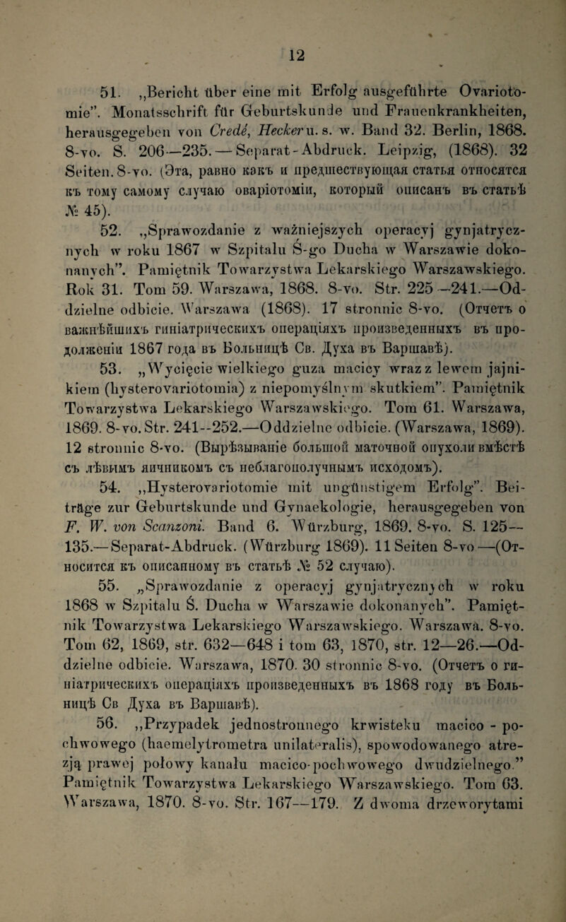 51. ,,Bericht tiber eine mit Erfolg ausgeftlbrte Ovariofo- mie”. Monatssclirift ftlr Geburtskande und Franenkrankheiten, heraiisgegebeii von Crede, Heckerw.^. w. Baiul 32. Berlin, 1868. 8-yo. S. 206*—235. — Soparat-Abdmck. Leipzig, (1868). 32 Seiten.8*yo. (Bia, paBHO kok-l h npe;i,uiecTByH)iij,aa CTaTi,a othocatoi K-L TOMy caMOMy cjiyqaio OBapioTOMUi, KOTopHi oimcam» b-l CTaTbk jV2 45). 52. ,,Sprawozdanie z wazniejszjcb operacyj gjnjatrjcz- njch w roku 1867 w Szpitalu S-go Ducha w Warszawie doko- nanych”. Pami^tnik Towarzvstwa Lekarskiego Warszayvskiego. Rok 31. Tom 59. Warszawa, 1868. 8-V(). Str. 225-”241.—-Od- dzielne odbicie. M^arszawa (1868). 17 stronnic 8*yo. (OTqeT'i> o BaatHkHiiiiiX’!» riiHiaTpn^ecKHX'b onepau.iaxB iipoH3Be;i,eHHrjx'i. Bt npo- ^^ojUReaia 1867 ro,^a bb Bo.iLHHij;k Cb. ^yxa b-l BapiuaB-k). 53. „VYjci§cie wielkiego guza macicj wraz z lewom jajni- kiem (livsterovariotomia) z nieponiyslnym skutkiem”. Paini^tnik Towarzystwa Lekarskiego Warszawskiego. Tora 61. Warszawa, 1869. 8-yo.Str. 241--252.—Oddzielne odbicie. (Warszawa, 1869). 12 etroimic 8'yo. (BHp'k3ijBaHie 6o.iiLmoii MaToqHoS onyxo.iH BMkcik Cb .rkBHM^ BH^HHKOMTE» C'b He6.’iar01I0.iyqHUMT> HCXOJ^OM^b). 54. ,,Hysteroyariotoraie init ungtlnstigem Erfolg”. Bei- trage zur Geburtskunde und Gynaekologie, herausgegeben von F» W. von Scanzoni Band 6. AVtlrzburg, 1869. 8-yo. S. 125— 135.— Separat-Abdruck. (Wtirzburg 1869). llSeiteii 8-yo^—^(Ot- HocHTca KT» onHcauHOMy B’b cxaib^ As 52 cjiyiiaio). 55. ^jSprawozdanie z operacyj gjnjatryczny ch w roku 1868 w Szpitalu S. Duclia w Warszawie dokonanycb”. Pami^t- nik Towarzystwa Lekarskiego Warszawskiego. Warszawa. 8-yo. Tora 62, 1869, str. 632—648 i tora 63, 1870, str. 12—26.—Od¬ dzielne odbicie. Warszawa, 1870. 30 stronnic 8-yo. (Oi^eTT» o ra- niarpu^iecKiixb oiiepai].mx'b npoH3Be;i,eHHbix'b B^b 1868 rojiy B^b Bojib- HMgk Gb ^yxa B'b BapuiaBk). 56. ,,Przypadek jednostronnego krwisteku raacioo - po¬ cli wowego (haeraelytrometra unilateralis), spowodowanogo atre- zjq, prawej polowy kanalu macico-pocbwowego dwudzielnego.” Paini^tnik Towarzystwa Lekarskiego Warszawskiego. Tora 63. Warszawa, 1870. 8-yo. Str. 167—179. Z dwoma drzeworytarai