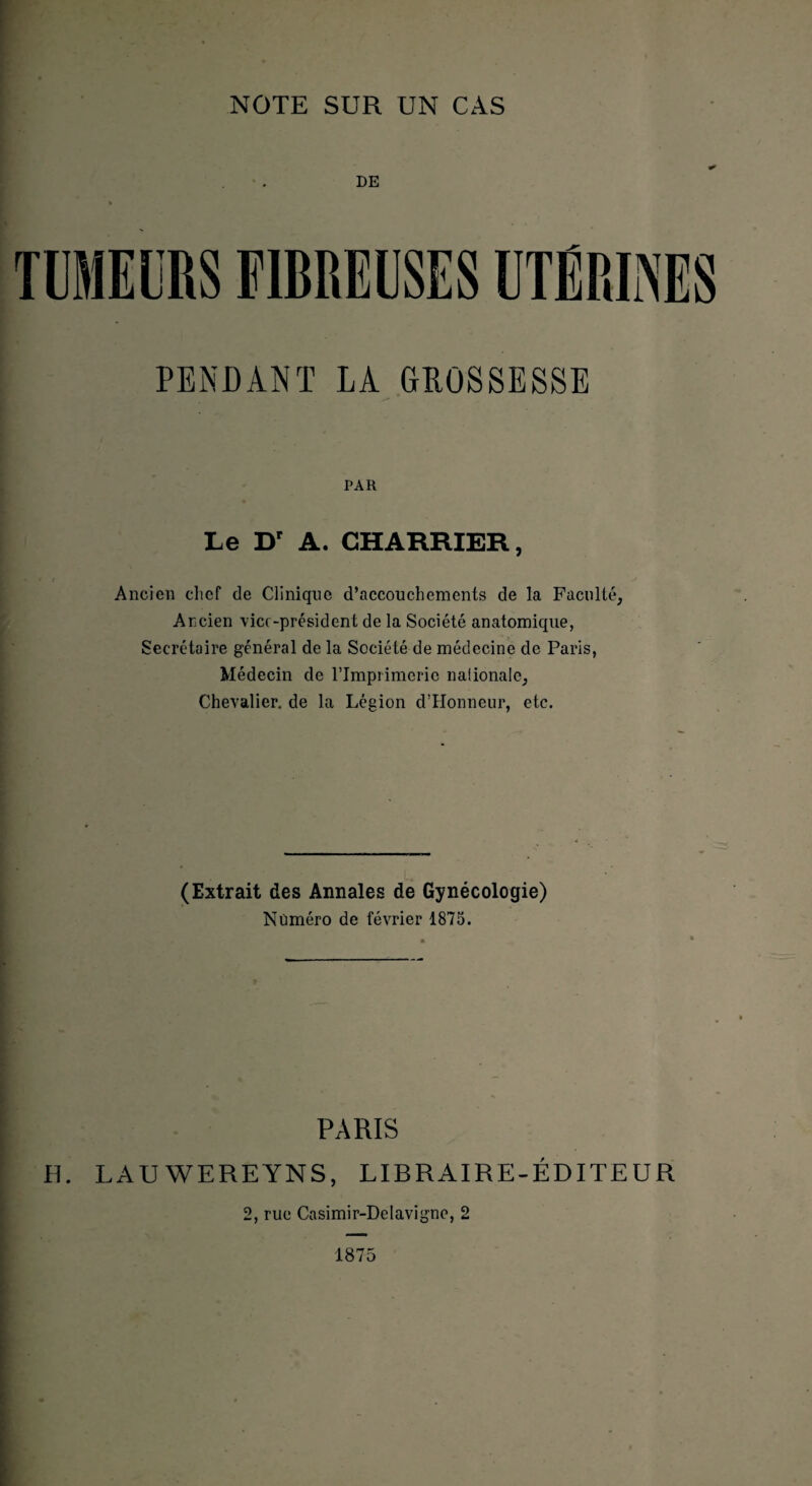 DE PENDANT LA GROSSESSE PAR Le Dr A. CHARRIER, Ancien chef de Clinique d’accouchements de la Faculté, Ancien vice-président de la Société anatomique, Secrétoire général de la Société de médecine de Paris, Médecin de l’Imprimerie naiionalc, Chevalier, de la Légion d’Honneur, etc. (Extrait des Annales de Gynécologie) Numéro de février 1875. PARIS H. LAU WEREYNS, LIBRAIRE-ÉDITEUR 2, rue Casimir-Delavigne, 2 1875