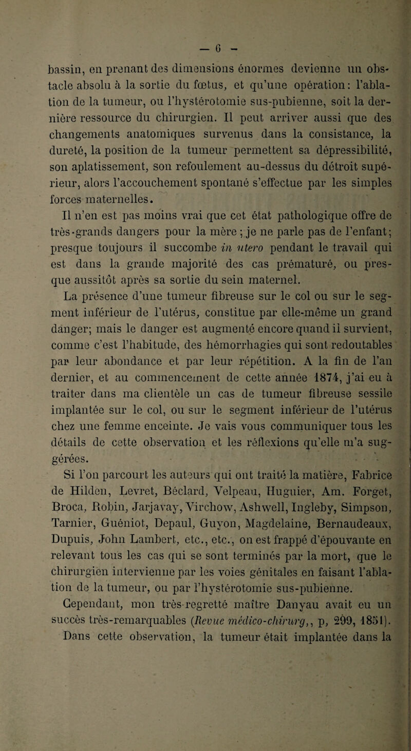 bassin, en prenant des dimensions énormes devienne un obs- tacle absolu à la sortie du fœtus, et qu’une opération : l’abla¬ tion de la tumeur, ou l’hystérotomie sus-pubienne, soit la der¬ nière ressource du chirurgien. Il peut arriver aussi que des changements anatomiques survenus dans la consistance, la dureté, la position de la tumeur permettent sa dépressibilité, son aplatissement, son refoulement au-dessus du détroit supé¬ rieur, alors l’accouchement spontané s’effectue par les simples ^ ^ ^ . it * rt ' S forces maternelles. Il n’en est pas moins vrai que cet état pathologique offre de très-grands dangers pour la mère ; je ne parle pas de l’enfant; presque toujours il succombe in utero pendant le travail qui est dans la grande majorité des cas prématuré, ou pres¬ que aussitôt après sa sortie du sein maternel. La présence d’une tumeur fibreuse sur le col ou sur le seg¬ ment inférieur de l’utérus, constitue par elle-même un grand danger; mais le danger est augmenté encore quand il survient, comme c’est l’habitude, des hémorrhagies qui sont redoutables par leur abondance et par leur répétition. A la fin de l’an dernier, et au commencement de cette année 1874, j’ai eu à traiter dans ma clientèle un cas de tumeur fibreuse sessile implantée sur le col, ou sur le segment inférieur de l’utérus chez une femme enceinte. Je vais vous communiquer tous les détails de cette observation et les réflexions qu’elle m’a sug¬ gérées. Si l’on parcourt les auteurs qui ont traité la matière, Fabrice de Hiklen, Levret, Béclard, Velpeau, Huguier, Am. Forget, Broca, Robin, Jarjavay, Virchow, Ashwell, Ingleby, Simpson, Tarnier, Guéniot, Depaul, Guyon, Magdelaine, Bernaudeaux, Dupuis, John Lambert, etc., etc., on est frappé d’épouvante en relevant tous les cas qui se sont terminés par la mort, que le chirurgien intervienne par les voies génitales en faisant l’abla¬ tion de la tumeur, ou par i’hystérotomie sus-pubienne. Cependant, mon très-regretté maître Danvau avait eu un succès très-remarquables (Revue médico-chïrurg,, p, 299, 1851). Dans cette observation, la tumeur était implantée dans la