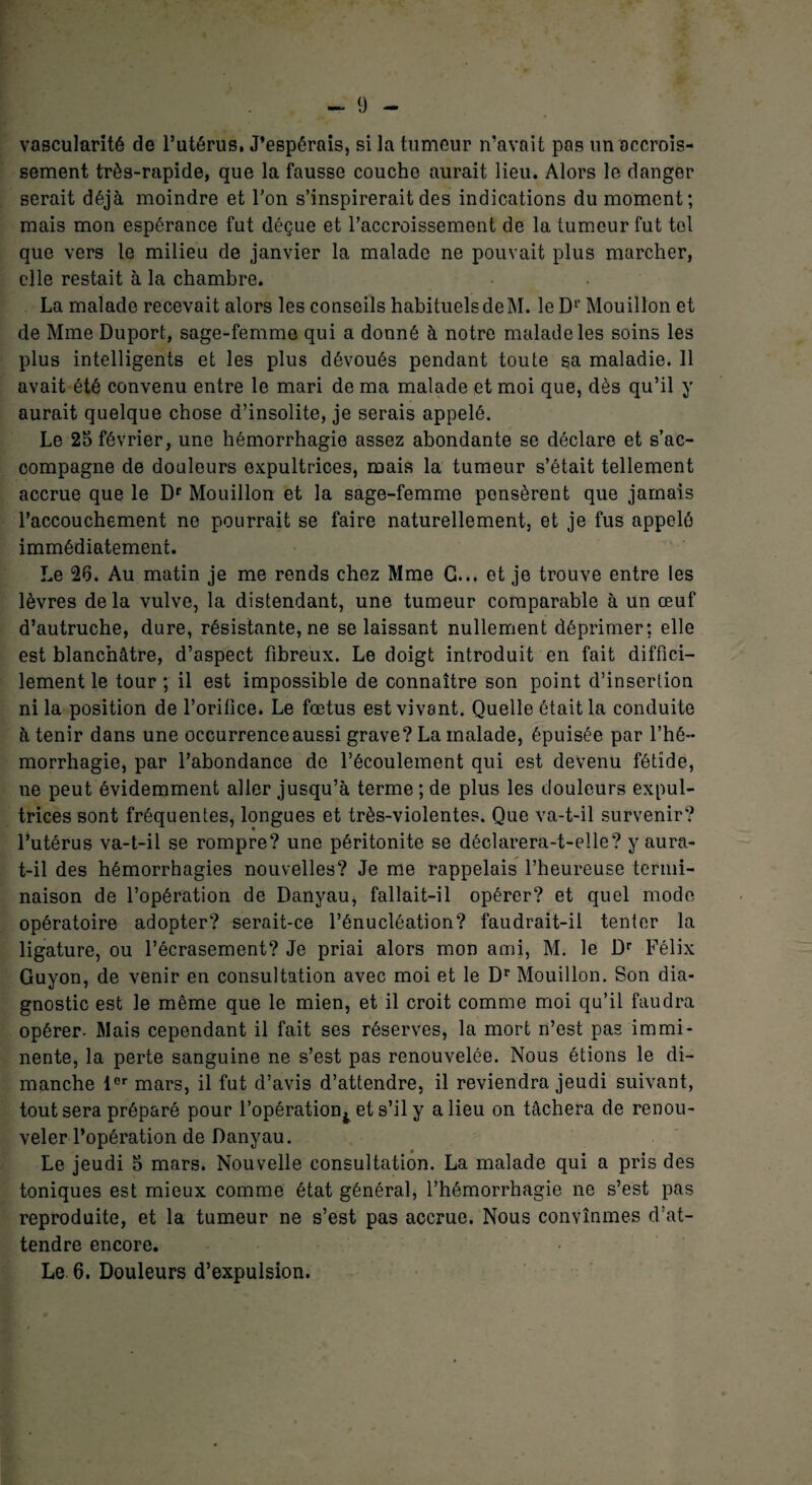 vascularité de l’utérus. J’espérais, si la tumeur n’avait pas un accrois¬ sement très-rapide, que la fausse couche aurait lieu. Alors le danger serait déjà moindre et l'on s’inspirerait des indications du moment; mais mon espérance fat déçue et l’accroissement de la tumeur fut tel que vers le milieu de janvier la malade ne pouvait plus marcher, elle restait à la chambre. La malade recevait alors les conseils habituels de M. le Dr Mouillon et de Mme Duport, sage-femme qui a donné à notre malade les soins les plus intelligents et les plus dévoués pendant toute sa maladie. 11 avait été convenu entre le mari de ma malade et moi que, dès qu’il y aurait quelque chose d’insolite, je serais appelé. Le 25 février, une hémorrhagie assez abondante se déclare et s’ac¬ compagne de douleurs expultrices, mais la tumeur s’était tellement accrue que le Dr Mouillon et la sage-femme pensèrent que jamais l’accouchement ne pourrait se faire naturellement, et je fus appelé immédiatement. Le 26. Au matin je me rends chez Mme G... et je trouve entre les lèvres de la vulve, la distendant, une tumeur comparable à un œuf d’autruche, dure, résistante, ne se laissant nullement déprimer: elle est blanchâtre, d’aspect fibreux. Le doigt introduit en fait diffici¬ lement le tour ; il est impossible de connaître son point d’insertion ni la position de l’orifice. Le fœtus est vivant. Quelle ôtait la conduite à tenir dans une occurrence aussi grave? La malade, épuisée par l’hé¬ morrhagie, par l’abondance do l’écoulement qui est devenu fétide, ne peut évidemment aller jusqu’à terme ; de plus les douleurs expul¬ trices sont fréquentes, longues et très-violentes. Que va-t-il survenir? l’utérus va-t-il se rompre? une péritonite se déclarera-t-elle? y aura- t-il des hémorrhagies nouvelles? Je me rappelais l’heureuse termi¬ naison de l’opération de Danyau, fallait-il opérer? et quel mode opératoire adopter? serait-ce l’énucléation? faudrait-il tenter la ligature, ou l’écrasement? Je priai alors mon ami, M. le Dr Félix Guyon, de venir en consultation avec moi et le Dr Mouillon. Son dia¬ gnostic est le même que le mien, et il croit comme moi qu’il faudra opérer. Mais cependant il fait ses réserves, la mort n’est pas immi¬ nente, la perte sanguine ne s’est pas renouvelée. Nous étions le di¬ manche lor mars, il fut d’avis d’attendre, il reviendra jeudi suivant, tout sera préparé pour l’opération^ et s’il y a lieu on tâchera de renou¬ veler l’opération de Danyau. Le jeudi 5 mars. Nouvelle consultation. La malade qui a pris des toniques est mieux comme état général, l’hémorrhagie ne s’est pas reproduite, et la tumeur ne s’est pas accrue. Nous convînmes d’at¬ tendre encore. Le 6. Douleurs d’expulsion.