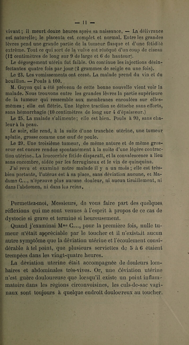 est naturelle; le placenta est complet et normal. Entre les grandes lèvres pend une grande partie de la tumeur flasque et d’une fétidité extrême. Tout ce qui sort de la vulve est réséqué d’un coup de ciseau (12 centimètres de long sur 9 de large et 6 de hauteur). Le dégorgement utérin fut faible. On continue les injections désin¬ fectantes quatre fois par jour (2 grammes de seigle en une fois). Le 23. Les vomissements ont cessé. La malade prend du vin et du bouillon. — Pouls à 100. M. Guyon qui a été prévenu de cette bonne nouvelle vient voir la malade. Nous trouvons entre les grandes lèvres la partie supérieure de la tumeur qui ressemble aux membranes enroulées sur elles- mêmes ; elle est flétrie. Une légère traction se détache sans efforts, sans hémorrhagie (10 centimètres de long sur 4 d’épaisseur.) Le 23. La malade s’alimente; elle est bien. Pouls à 90, sans cha¬ leur à la peau. Le soir, elle rend, à la suite d’une tranchée utérine, une tumeur aplatie, grosse comme une œuf de poule. Le 29. Une troisième tumeur, de même nature et de même gros¬ seur est encore rendue spontanément à la suite d’une légère contrac¬ tion utérine.. La leucorrhée fétide disparaît, et la convalescence a lieu sans encombre, aidée par les ferrugineux et le vin de quinquina. J’ai revu et examiné notre malade il y a un mois ; elle est très- bien portante, l’utérus est à sa place, sans déviation aucune, et Ma¬ dame C..., n’éprouve plus aucune douleur, ni aucun tiraillement, ni dans l’abdomen, ni dans les reins. Permettez-inoi, Messieurs, de vous faire part des quelques, réflexions qui me sont venues à l’esprit à propos de ce cas de dystocie si grave et terminé si heureusement. Quand j’examinai Mmc G..., pour la première fois, nulle tu¬ meur n’était appréciable par le toucher et il n’existait aucun autre symptôme que la déviation utérine et l’écoulement consi¬ dérable à tel point, que plusieurs serviettes do 5 à 6 étaient trempées dans les vingt-quatre heures. La déviation uterine était accompagnée de douleurs lom¬ baires et abdominales très-vives. Or, une déviation utérine n’est guère douloureuse que lorsqu’il existe un point inflam¬ matoire dans les régions circonvoisines, les culs-de-sac vagi¬ naux sont toujours à quelque endroit douloureux au toucher.