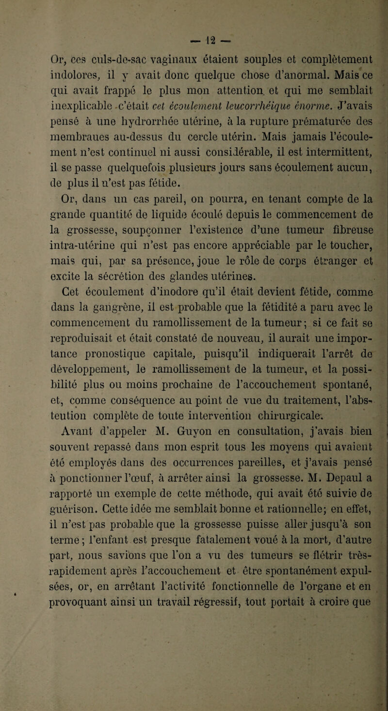 Or, ces culs-do-sac vaginaux étaient souples et complètement indolores, il y avait donc quelque chose d’anormal. Mais ce qui avait frappé le plus mon attention et qui me semblait inexplicable-c’était cet écoulement leucorrhéique énorme. J’avais pensé à une hydrorrhée utérine, à la rupture prématurée des membraues au-dessus du cercle utérin. Mais jamais l’écoule¬ ment n’est continuel ni aussi considérable, il est intermittent, il se passe quelquefois plusieurs jours sans écoulement aucun, de plus il n’est pas fétide. Or, dans un cas pareil, on pourra, en tenant compte de la grande quantité de liquide écoulé depuis le commencement de la grossesse, soupçonner l’existence d’une tumeur fibreuse intra-utérine qui n’est pas encore appréciable par le toucher, mais qui, par sa présence, joue le rôle de corps étranger et excite la sécrétion des glandes utérines. Cet écoulement d’inodore qu’il était devient fétide, comme dans la gangrène, il est probable que la fétidité a paru avec le commencement du ramollissement de la tumeur ; si ce fait se reproduisait et ôtait constaté de nouveau, il aurait une impor¬ tance pronostique capitale, puisqu’il indiquerait l’arrêt de développement, le ramollissement de la tumeur, et la possi¬ bilité plus ou moins prochaine de l’accouchement spontané, et, connue conséquence au point de vue du traitement, l’abs- teution complète de toute intervention chirurgicale. Avant d’appeler M. Guyon en consultation, j’avais bien souvent repassé dans mon esprit tous les moyens qui avaient été employés dans des occurrences pareilles, et j’avais pensé à ponctionner l’œuf, à arrêter ainsi la grossesse. M. Depaul a rapporté un exemple de cette méthode, qui avait été suivie de guérison. Cette idée me semblait bonne et rationnelle; en effet, il n’est pas probable que la grossesse puisse aller jusqu’à son terme ; l’enfant est presque fatalement voué à la mort, d’autre part, nous savions que l’on a vu des tumeurs se flétrir très- rapidement après raccouchement et être spontanément expul¬ sées, or, en arrêtant l’activité fonctionnelle de l’organe et en « provoquant ainsi un travail régressif, tout portait à croire que