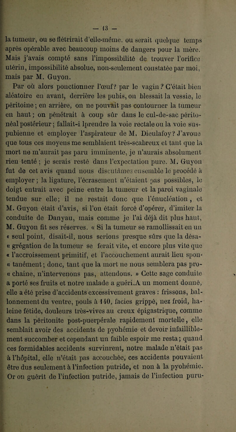 la tumeur, ou se flétrirait d’elle-même, ou serait quelque temps après opérable avec beaucoup moins de dangers pour la mère. Mais j’avais compté sans l’impossibilité de trouver l’orifice utérin, impossibilité absolue, non-seulement constatée par moi, mais par M. Guyon. Par où alors ponctionner l’œuf? par le vagin ? C’était bien aléatoire en avant, derrière les pubis, on blessait la vessie, le péritoine ; en arrière, on ne pouvait pas contourner la tumeur en haut ; on pénétrait à coup sûr dans le cul-de-sac périto¬ néal postérieur ; fallait-i lprendre la voie rectale ou la voie sus- pubienne et employer l’aspirateur de M. Dieulafoy? J’avoue que tous ces moyens me semblaient très-scabreux et tant que la mort ne m’aurait pas paru imminente, je n’aurais absolument rien tenté ; je serais resté dans l’expectation pure. M. Guyon fut de cet avis quand nous discutâmes ensemble le procédé à employer ; 3a ligature, l’écrasement n’étaient pas possibles, le doigt entrait avec peine entre la tumeur et la paroi vaginale tendue sur elle; il ne restait donc que l’énucléation , et M. Guyon était d’avis, si l’on était forcé d’opérer, d’imiter la conduite de Danyau, mais comme je l’ai déjà dit plus haut, M. Guyon fit ses réserves. « Si la tumeur se ramollissait en un « seul point, disait-il, nous serions presque sûrs que la désa- « grégation de la tumeur se ferait vite, et encore plus vite que « l’accroissement primitif, et l’accouchement aurait lieu spon- « tanément ; donc, tant que la mort ne nous semblera pas pro- « chaine, n’intervenons pas, attendons. » Cette sage conduite a porté ses fruits et notre malade a guéri.A un moment donné, elle a été prise d’accidents excessivement graves : frissons, bal¬ lonnement du ventre, pouls à 4 40, faciès grippé, nez froid, ha¬ leine fétide, douleurs très-vives au creux épigastrique, comme dans la péritonite post-puerpérale rapidement mortelle, elle semblait avoir des accidents de pyohémie et devoir infaillible¬ ment succomber et cependant un faible espoir me resta ; quand ces formidables accidents survinrent, notre malade n’était pas à l’hôpital, elle n’était pas accouchée, ces accidents pouvaient être dus seulement à l’infection putride, et non à la pyohémie. Or on guérit de l’infection putride, jamais de l’infection puru-