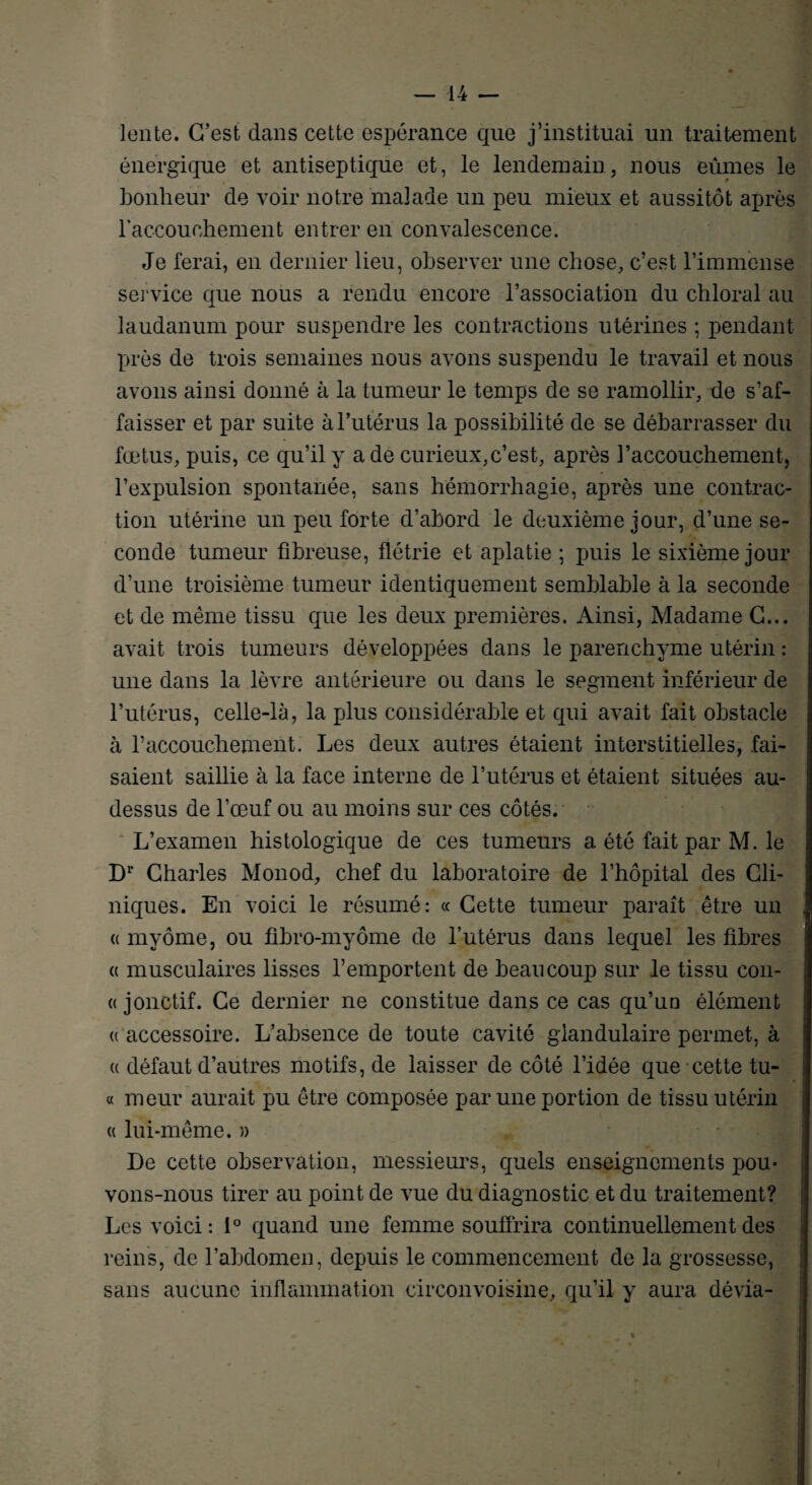 lente. C’est dans cette espérance que j’instituai un traitement énergique et antiseptique et, le lendemain, nous eûmes le bonheur de voir notre malade un peu mieux et aussitôt après l'accouchement entrer en convalescence. Je ferai, en dernier lieu, observer une chose, c’est l’immense service que nous a rendu encore l’association du chloral au laudanum pour suspendre les contractions utérines ; pendant près de trois semaines nous avons suspendu le travail et nous avons ainsi donné à la tumeur le temps de se ramollir, de s’af¬ faisser et par suite à l’utérus la possibilité de se débarrasser du fœtus, puis, ce qu’il y a de curieux,c’est, après l’accouchement, l’expulsion spontanée, sans hémorrhagie, après une contrac¬ tion utérine un peu forte d’abord le deuxième jour, d’une se¬ conde tumeur fibreuse, flétrie et aplatie ; puis le sixième jour d’une troisième tumeur identiquement semblable à la seconde et de même tissu que les deux premières. Ainsi, Madame C... avait trois tumeurs développées dans le parenchyme utérin : une dans la lèvre antérieure ou dans le segment inférieur de l’utérus, celle-là, la plus considérable et qui avait fait obstacle à l’accouchement. Les deux autres étaient interstitielles, fai¬ saient saillie à la face interne de l’utérus et étaient situées au- dessus de l'œuf ou au moins sur ces côtés. L’examen histologique de ces tumeurs a été fait par M. le D1’ Charles Monod, chef du laboratoire de l’hôpital des Cli¬ niques. En voici le résumé: « Cette tumeur paraît être un « myôme, ou fibro-myôme de l’utérus dans lequel les fibres a musculaires lisses l’emportent de beaucoup sur le tissu con- « jonctif. Ce dernier ne constitue dans ce cas qu’un élément « accessoire. L’absence de toute cavité glandulaire permet, à « défaut d’autres motifs, de laisser de côté l’idée que cette tu- « meur aurait pu être composée par une portion de tissu utérin « lui-même. » De cette observation, messieurs, quels enseignements pou¬ vons-nous tirer au point de vue du diagnostic et du traitement? Les voici: 1° quand une femme souffrira continuellement des reins, de l’abdomen, depuis le commencement de la grossesse, sans aucune inflammation circonvoisine, qu’il y aura dévia-