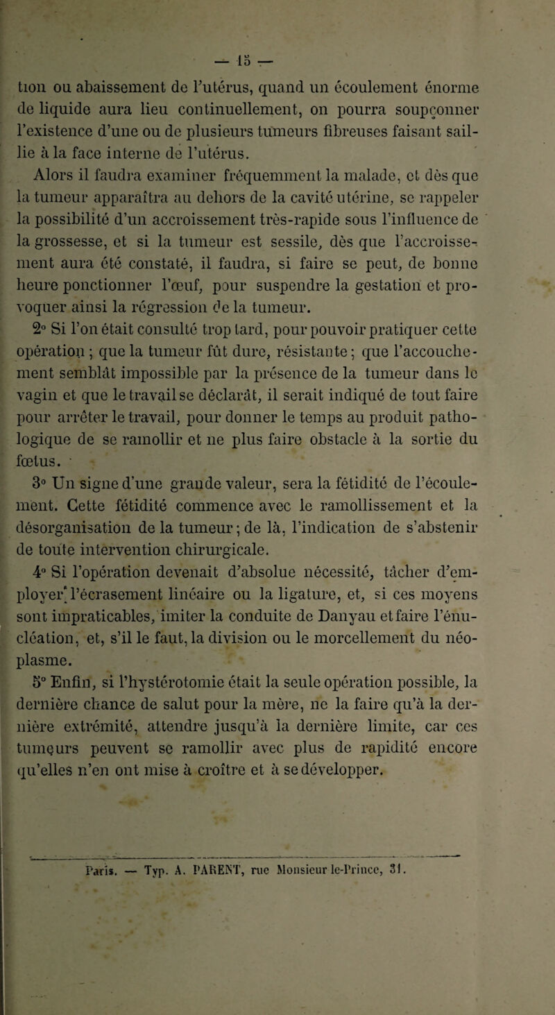 tion ou abaissement de l'utérus, quand un écoulement énorme de liquide aura lieu continuellement, on pourra soupçonner l’existence d’une ou de plusieurs tumeurs fibreuses faisant sail¬ lie à la face interne de l’utérus. Alors il faudra examiner fréquemment la malade, et dès que la tumeur apparaîtra au dehors de la cavité utérine, se rappeler la possibilité d’un accroissement très-rapide sous l’influence de la grossesse, et si la tumeur est sessile, dès que l’accroisse¬ ment aura été constaté, il faudra, si faire se peut, de bonne heure ponctionner l’œuf, pour suspendre la gestation et pro¬ voquer ainsi la régression de la tumeur. 2° Si l’on était consulté trop tard, pour pouvoir pratiquer cette opération ; que la tumeur fût dure, résistante ; que l’accouche- ment semblât impossible par la présence de la tumeur dans le vagin et que le travail se déclarât, il serait indiqué de tout faire pour arrêter le travail, pour donner le temps au produit patho¬ logique de se ramollir et ne plus faire obstacle à la sortie du fœtus. • 3° Un signe d’une grande valeur, sera la fétidité de l’écoule¬ ment. Cette fétidité commence avec le ramollissement et la désorganisation delà tumeur; de là, l’indication de s’abstenir de toute intervention chirurgicale. 4° Si l’opération devenait d’absolue nécessité, tâcher d’em¬ ployer* l’écrasement linéaire ou la ligature, et, si ces moyens sont impraticables/imiter la conduite de Danyau et faire l’énu¬ cléation, et, s’il le faut, la division ou le morcellement du néo¬ plasme. 5° Enfin, si l’hystérotomie était la seule opération possible, la dernière chance de salut pour la mère, ne la faire qu’à la der¬ nière extrémité, attendre jusqu’à la dernière limite, car ces tumeurs peuvent se ramollir avec plus de rapidité encore qu’elles n’en ont mise à croître et à se développer. - Paris. — Typ. A. PARENT, rue Monsieur le-Prince, 31.