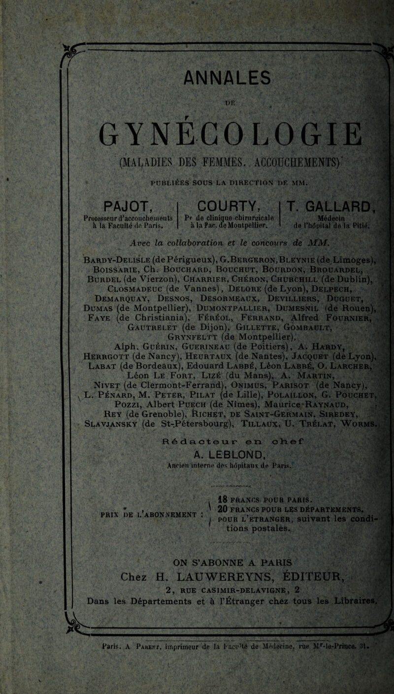 ANNALES :!§! DE . • GYNECOLOGIE (MALADIES DES FEMMES. ACCOUCHEMENTS)' i ' _, ■ PUBLIÉES SOUS LA DIRECTION DE MM. PAJOT, Proiesseur d’accouchements à la Faculté de Paris. COURTY, Pr de clinique chirurgicale à la Fac. de Montpellier. T. GALLARD, Médecin de l’hôpital de la Pitié. Avec la collaboration et le concours de MM. Bardy-Delisle (dePérigueux), G.Bergeron,Bléynie (de Limoges), Boissarie, Ch. Bouchard, Bouchut, Bourdon, Brouardel, Burdel (de Vierzon), Charrier, Chéron, Churchill (de Dublin), Closmadeuc (de Vannes), Delore (de Lyon), Delpech, Demarquay, Desnos, Desormeaux, Devilliers, Duguet, Dumas (de Montpellier), Dumontpallier, Dumesnil (de Rouen), Faye (de Christiania), Féréol, Ferrand, Alfred Fournier, Gautrelet (de Dijon), Gillette, Gombault, Grynfeltt (de Montpellier), Alph. Guérin, Guerineau (de Poitiers), A. Hardy, Herrgott (de Nancy), Heurtaux (de Nantes), Jacquet (de Lyon), Labat (de Bordeaux), Edouard Labbé, Léon Labbé, O. Larcher, Léon Le Fort, Lizé (du Mans), A. Martin, Nivet (de Clermont-Ferrand), Onimus, Parisot (de Nancy), L. Pénard, M. Peter, Pilât (de Lille), Polaillon, G. Pouchet Pozzi, Albert Puech (de Nîmes), Maurice Raynaud, Rey (de Grenoble), Richet, de Saint-Germain, Siredey, Slavjansky (de St-Pétersbourg), Tillaux, U. Tréi.at, Worms Rédacteur en chef A. LEBLOND, Ancien interne dés hôpitaux de Paris. t/' f' r\,- PRIX DE L abonnement : , 18 FRANCS POUR PARIS. ’ 20 FRANCS POUR LES DÉPARTEMENTS. i pour l’étranger, suivant les condi* tions postales. ON S’ABONNE A PARIS Chez H. LAUWEREYNS, ÉDITEUR, 2, RUE CASIM1R-DELAVIGNE, 2 Dans les Départements et à l’Étranger chez tous les Libraires Paris. A Pahekt, imprimeur de la Facetté de Médecine, rue Mr-le-Prmce. 31.