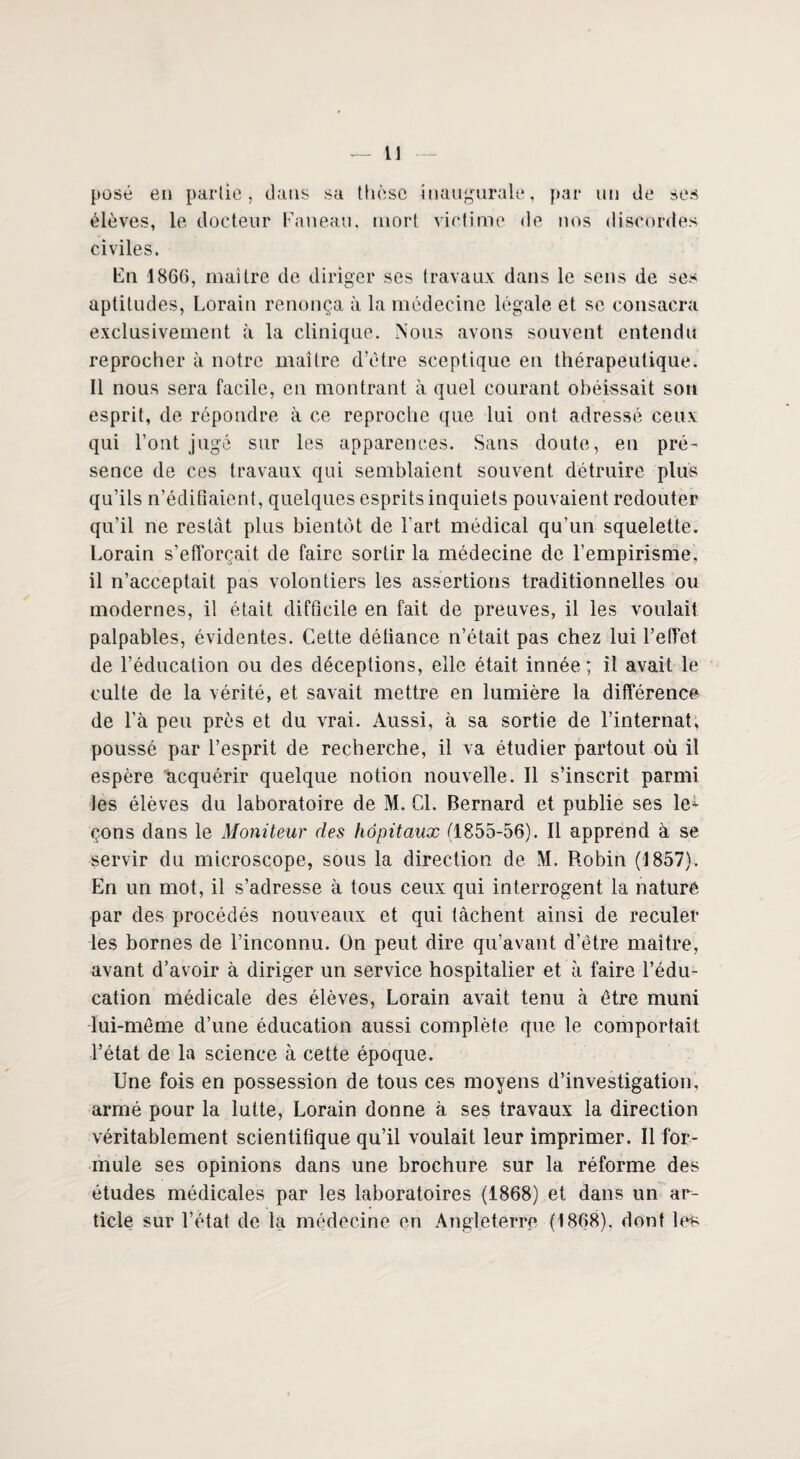 posé en partie, dans sa thèse inaugurale, par un de ses élèves, le docteur Faneau, mort victime de nos discordes civiles. En 1866, maître de diriger ses travaux dans le sens de ses aptitudes, Lorain renonça à la médecine légale et se consacra exclusivement à la clinique. Nous avons souvent entendu reprocher à notre maître d’ètre sceptique en thérapeutique. Il nous sera facile, en montrant à quel courant obéissait son esprit, de répondre à ce reproche que lui ont adressé ceux qui l’ont jugé sur les apparences. Sans doute, en pré¬ sence de ces travaux qui semblaient souvent détruire plus qu’ils n’édifiaient, quelques esprits inquiets pouvaient redouter qu’il ne restât plus bientôt de l'art médical qu’un squelette. Lorain s’efforçait de faire sortir la médecine de l’empirisme, il n’acceptait pas volontiers les assertions traditionnelles ou modernes, il était difficile en fait de preuves, il les voulait palpables, évidentes. Cette détiance n’était pas chez lui l’elTot de l’éducation ou des déceptions, elle était innée; il avait le culte de la vérité, et savait mettre en lumière la différence de l’à peu près et du vrai. Aussi, à sa sortie de l’internat, poussé par l’esprit de recherche, il va étudier partout où il espère acquérir quelque notion nouvelle. Il s’inscrit parmi les élèves du laboratoire de M. Cl. Bernard et publie ses le^- çons dans le Moniteur des hôpitaux (1855-56). Il apprend à se servir du microscope, sous la direction de M. Robin (1857). En un mot, il s’adresse à tous ceux qui interrogent la nature par des procédés nouveaux et qui tâchent ainsi de reculer les bornes de l’inconnu. On peut dire qu’avant d'ètre maître, avant d’avoir à diriger un service hospitalier et à faire l’édu¬ cation médicale des élèves, Lorain avait tenu cà être muni lui-même d’une éducation aussi complète que le comportait l’état de la science à cette époque. Une fois en possession de tous ces moyens d’investigation, armé pour la lutte, Lorain donne à ses travaux la direction véritablement scientifique qu’il voulait leur imprimer. Il for¬ mule ses opinions dans une brochure sur la réforme des études médicales par les laboratoires (1868) et dans un ar¬ ticle sur l’état de la médecine en Angleterre (1868), dont les