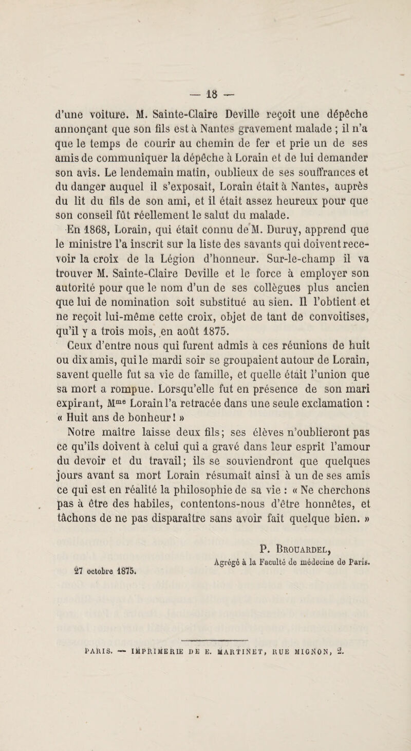 d’une voiture. M. Sainte-Claire Deville reçoit une dépêche annonçant que son fils est à Nantes gravement malade ; il n’a que le temps de courir au chemin de fer et prie un de ses amis de communiquer la dépêche à Lorain et de lui demander son avis. Le lendemain matin, oublieux de ses souffrances et du danger auquel il s’exposait, Lorain était à Nantes, auprès du lit du fils de son ami, et il était assez heureux pour que son conseil fût réellement le salut du malade. En 1868, Lorain, qui était connu deM. Duruy, apprend que le ministre l’a inscrit sur la liste des savants qui doivent rece¬ voir la croix de la Légion d’honneur. Sur-le-champ il va trouver M. Sainte-Claire Deville et le force à employer son autorité pour que le nom d’un de ses collègues plus ancien que lui de nomination soit substitué au sien. Il l’obtient et ne reçoit lui-même cette croix, objet de tant de convoitises, qu’il y a trois mois, en août 1875. Ceux d’entre nous qui furent admis à ces réunions de huit ou dix amis, qui le mardi soir se groupaient autour de Lorain, savent quelle fut sa vie de famille, et quelle était l’union que sa mort a rompue. Lorsqu’elle fut en présence de son mari expirant, Mme Lorain l’a retracée dans une seule exclamation : « Huit ans de bonheur ! » Notre maître laisse deux fils ; ses élèves n’oublieront pas ce qu’ils doivent à celui qui a gravé dans leur esprit l’amour du devoir et du travail; ils se souviendront que quelques jours avant sa mort Lorain résumait ainsi à un de ses amis ce qui est en réalité la philosophie de sa vie : « Ne cherchons pas à être des habiles, contentons-nous d’être honnêtes, et tâchons de ne pas disparaître sans avoir fait quelque bien. » 27 octobre 1875. P. Brouardel, Agrégé à la Faculté de médecine de Paris. PARIS. — IMPRIMERIE DE E. MARTINET, RUE MIGNON, 2.