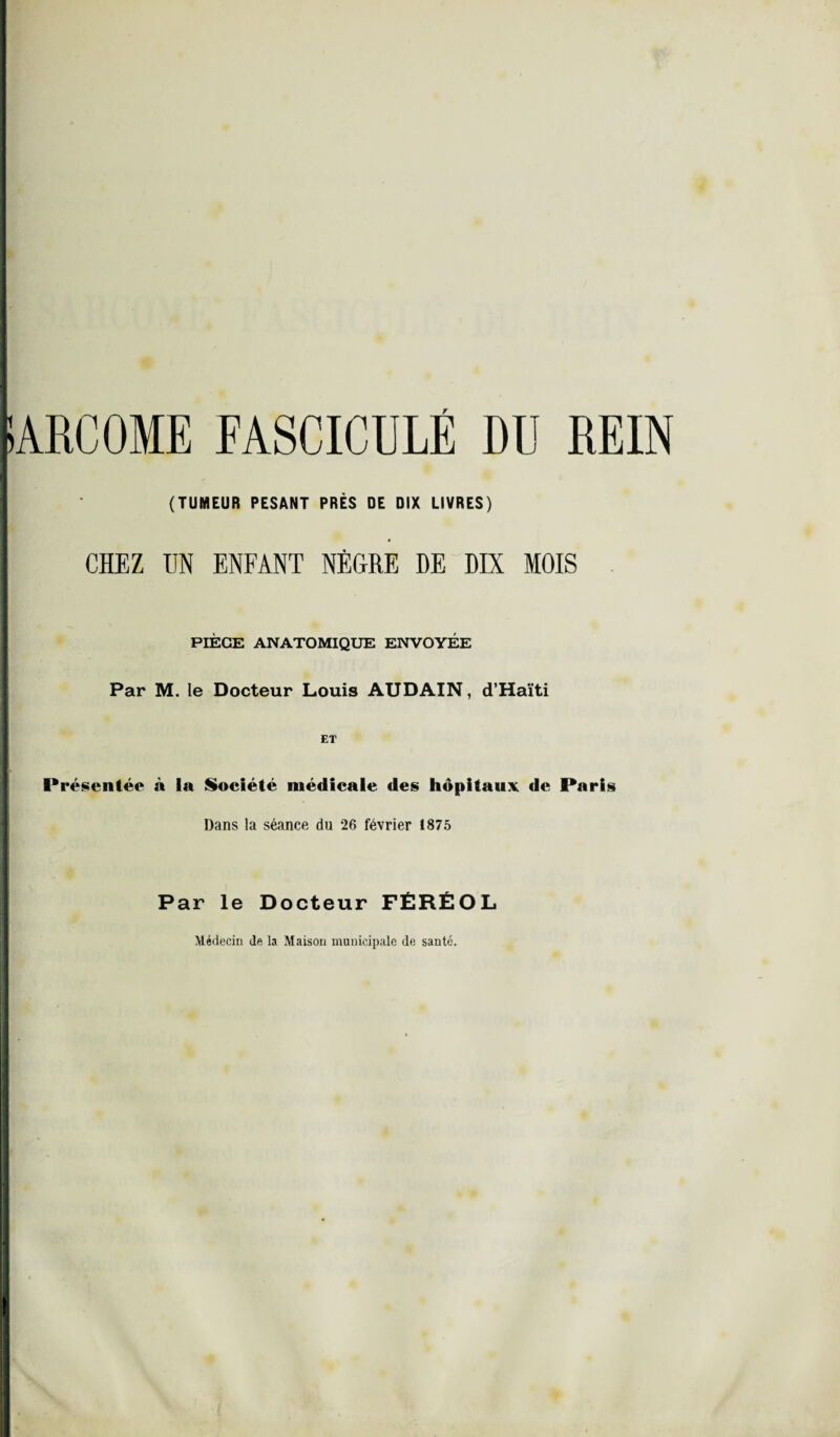 SARCOME FASCICULE DU REIN (TUMEUR PESANT PRÈS DE DIX LIVRES) « CHEZ UN ENFANT NÈGRE DE DIX MOIS PIÈGE ANATOMIQUE ENVOYÉE Par M. le Docteur Louis AUDAIN, d’Haïti ET Présentée à la Société médicale des hôpitaux de Paris Dans la séance du 26 février 1875 Par le Docteur FÉRÉOL Médecin de la Maison municipale de santé.