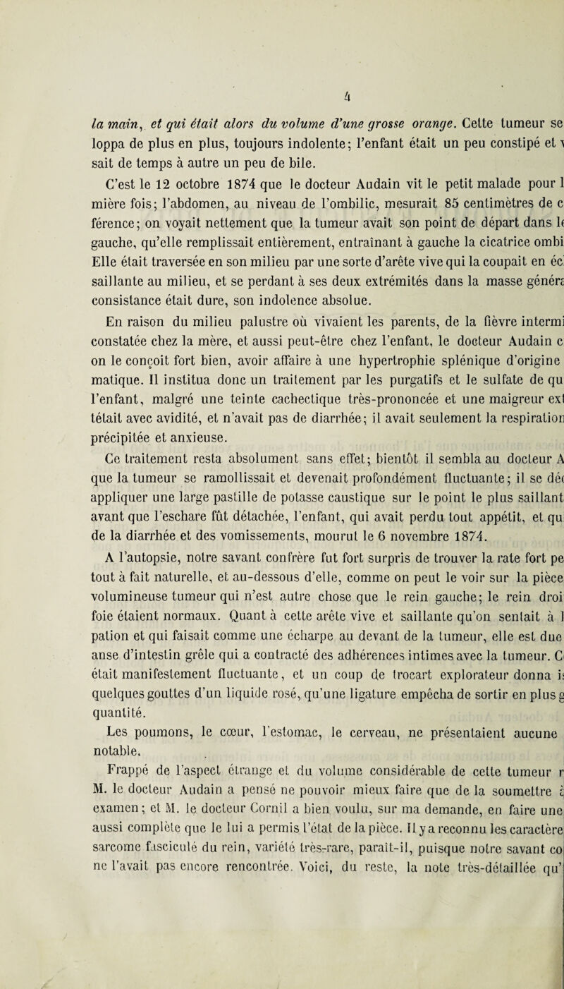 la main, et qui était alors du volume d’une grosse orange. Cette tumeur se loppa de plus en plus, toujours indolente; l’enfant était un peu constipé et ^ sait de temps à autre un peu de bile. C’est le 12 octobre 1874 que le docteur Audain vit le petit malade pour 1 mière fois; l’abdomen, au niveau de l’ombilic, mesurait 85 centimètres de c férence; on voyait nettement que la tumeur avait son point de départ dans b gauche, qu’elle remplissait entièrement, entraînant à gauche la cicatrice ombi Elle était traversée en son milieu par une sorte d’arête vive qui la coupait en éc' saillante au milieu, et se perdant à ses deux extrémités dans la masse généra consistance était dure, son indolence absolue. En raison du milieu palustre où vivaient les parents, de la fièvre intermi constatée chez la mère, et aussi peut-être chez l’enfant, le docteur Audain c on le conçoit fort bien, avoir atfaire à une hypertrophie splénique d’origine matique. Il institua donc un traitement par les purgatifs et le sulfate de qu l’enfant, malgré une teinte cachectique très-prononcée et une maigreur ext tétait avec avidité, et n’avait pas de diarrhée; il avait seulement la respiration précipitée et anxieuse. Ce traitement resta absolument sans effet; bientôt il sembla au docteur A que la tumeur se ramollissait et devenait profondément fluctuante; il se dé( appliquer une large pastille de potasse caustique sur le point le plus saillant avant que l’eschare fût détachée, l’enfant, qui avait perdu tout appétit, et qu de la diarrhée et des vomissements, mourut le 6 novembre 1874. A l’autopsie, notre savant confrère fut fort surpris de trouver la rate fort pe tout à fait naturelle, et au-dessous d’elle, comme on peut le voir sur la pièce volumineuse tumeur qui n’est autre chose que le rein gauche; le rein droi foie étaient normaux. Quant à cette arête vive et saillante qu’on sentait à 1 pation et qui faisait comme une écharpe au devant de la tumeur, elle est duc anse d’intestin grêle qui a contracté des adhérences intimes avec la tumeur. Ci était manifestement fluctuante, et un coup de trocart explorateur donna h quelques gouttes d’un liquide rosé, qu’une ligature empêcha de sortir en plus g quantité. Les poumons, le cœur, l’estomac, le cerveau, ne présentaient aucune notable. Frappé de l’aspect étrange et du volume considérable de cette tumeur r M. le docteur Audain a pensé ne pouvoir mieux faire que de la soumettre t examen; et M. le docteur Corail a bien voulu, sur ma demande, en faire une aussi complète que le lui a permis l’état de la pièce. Il y a reconnu les caractère sarcome fasciculé du rein, variété très-rare, paraît-il, puisque notre savant co ne l’avait pas encore rencontrée. Voici, du reste, la note très-détaillée qu’