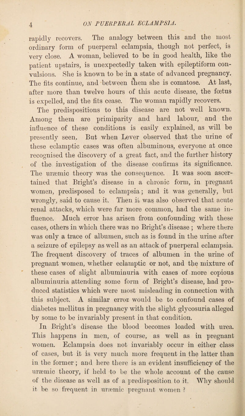 rapidly recovers. The analogy between this and the most ordinary form of puerperal eclampsia, though not perfect, is very close. A woman, believed to be in good health, like the patient upstairs, is unexpectedly taken with epileptiform con¬ vulsions. She is known to be in a state of advanced pregnancy. The fits continue, and between them she is comatose. At last, after more than twelve hours of this acute disease, the foetus is expelled, and the fits cease. The woman rapidly recovers. The predispositions to this disease are not well known. Among them are primiparity and hard labour, and the influence of these conditions is easily explained, as will be presently seen. But when Lever observed that the urine of these eclamptic cases was often albuminous, everyone at once recognised the discovery of a great fact, and the further history of the investigation of the disease confirms its significance. The uraemic theory was the consequence. It was soon ascer¬ tained that Bright’s disease in a chronic form, in pregnant women, predisposed to eclampsia; and it was generally, but wrongly, said to cause it. Then it was also observed that acute renal attacks, which were far more common, had the same in¬ fluence. Much error has arisen from confounding with these cases, others in which there was no Bright’s disease ; where there was only a trace of albumen, such as is found in the urine after a seizure of epilepsy as well as an attack of puerperal eclampsia. The frequent discovery of traces of albumen in the urine of pregnant women, whether eclamptic or not, and the mixture of these cases of slight albuminuria with cases of more copious albuminuria attending some form of Bright’s disease, had pro¬ duced statistics which were most misleading in connection with this subject. A similar error would be to confound cases of diabetes mellitus in pregnancy with the slight glycosuria alleged by some to be invariably present in that condition. In Bright’s disease the blood becomes loaded with urea. This happens in men, of course, as well as in pregnant women. Eclampsia does not invariably occur in either class of cases, but it is very much more frequent in the latter than in the former; and here there is an evident insufficiency of the uraemic theory, if held to be the whole account of the cause of the disease as well as of a predisposition to it. Why should it be so frequent in uraemic pregnant women ?